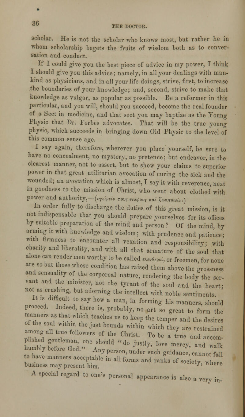 scholar. He is not the scholar who knows most, but rather he in whom scholarship begets the fruits of wisdom both as to conver- sation and conduct. If I could give you the best piece of advice in my power, I think I should give you this advice; namely, in all your dealings with man- kind as physicians, and in all your life-doings, strive, first, to increase the boundaries of your knowledge; and, second, strive to make that knowledge as vulgar, as popular as possible. Be a reformer in this particular, and you will, should you succeed, become the real founder of a Sect in medicine, and that sect you may baptize as the Young Physic that Dr. Forbes advocates. That will be the true young physic, which succeeds in bringing down Old Physic to the level of this common sense age. I say again, therefore, wherever you place yourself, be sure to have no concealment, no mystery, no pretence; but endeavor, in the clearest manner, not to assert, but to show your claims to superior power in that great utilitarian avocation of curing the sick and the wounded; an avocation which is almost, I say it with reverence, next in goodness to the mission of Christ, who went about clothed with power and authority,—(sysiptiv tovS pexpws *<**' frorfomv.) In order fully to discharge the duties of this great mission, is it not indispensable that you should prepare yourselves for its offices by suitable preparation of the mind and person ? Of the mind, by arming it with knowledge and wisdom; with prudence and patience; with firmness to encounter all vexation and responsibility; with chanty and liberality, and with all that armature of the soul that alone can render men worthy to be called *tv0tPoi, or freemen, for none are so but those whose condition has raised them above the grossness and sensuality of the corporeal nature, rendering the body the ser- vant and the minister, not the tyrant of the soul and the heart; not as crushing, but adorning the intellect with noble sentiments. It is difficult to say how a man, in forming his manners, should proceed. Indeed, there is, probably, no art so great to form the manners as that which teaches us to keep the temper and the desires of the soul within the just bounds within which they are restrained among all true followers of the Christ. To be a L and z1m numbly betoi e bod. Any person, under such guidance, cannot fail to have manners acceptable in all forms and ranks of soc ety, w ire business may present him. y' wnere A special regard to one's personal appearance is also a very in-