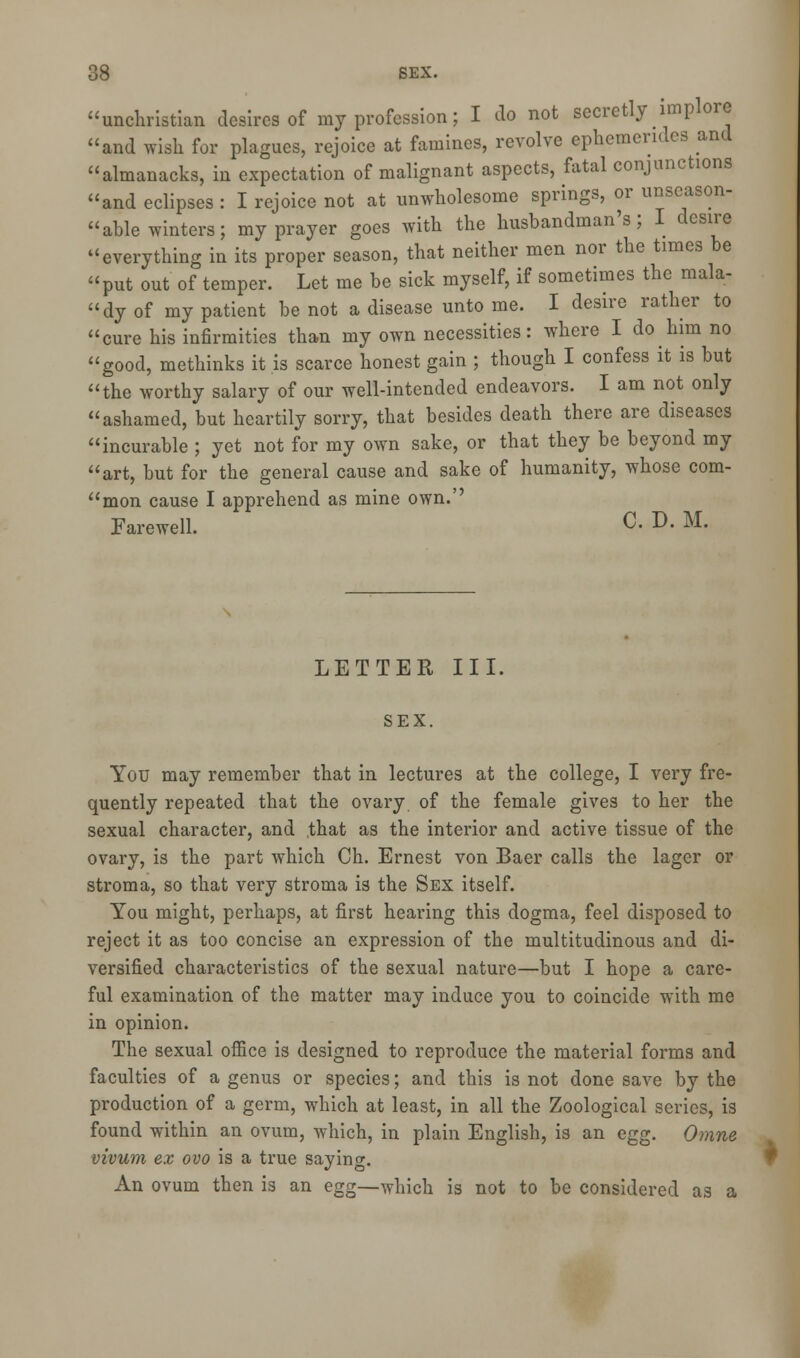 'unchristian desires of my profession; I do not secretly implore 'and wish for plagues, rejoice at famines, revolve ephemendes and 'almanacks, in expectation of malignant aspects, fatal conjunctions 'and eclipses : I rejoice not at unwholesome springs, or unseason- 'able winters; my prayer goes with the husbandman's; I desire 'everything in its proper season, that neither men nor the times be 'put out of temper. Let me be sick myself, if sometimes the mala- 'dy of my patient be not a disease unto me. I desire rather to 'cure his infirmities than my own necessities: where I do him no 'good, methinks it is scarce honest gain ; though I confess it is but 'the worthy salary of our well-intended endeavors. I am not only 'ashamed, but heartily sorry, tliat besides death there are diseases 'incurable ; yet not for my own sake, or that they be beyond my 'art, but for the general cause and sake of humanity, whose com- 'mon cause I apprehend as mine own.'' Farewell. c- D- M- LETTER III. SEX. You may remember that in lectures at the college, I very fre- quently repeated that the ovary of the female gives to her the sexual character, and that as the interior and active tissue of the ovary, is the part which Ch. Ernest von Baer calls the lager or stroma, so that very stroma is the Sex itself. You might, perhaps, at first hearing this dogma, feel disposed to reject it as too concise an expression of the multitudinous and di- versified characteristics of the sexual nature—but I hope a care- ful examination of the matter may induce you to coincide with me in opinion. The sexual office is designed to reproduce the material forms and faculties of a genus or species; and this is not done save by the production of a germ, which at least, in all the Zoological series, is found within an ovum, which, in plain English, is an egg. Omne vivum ex ovo is a true saying. An ovum then is an egg—which is not to be considered as a