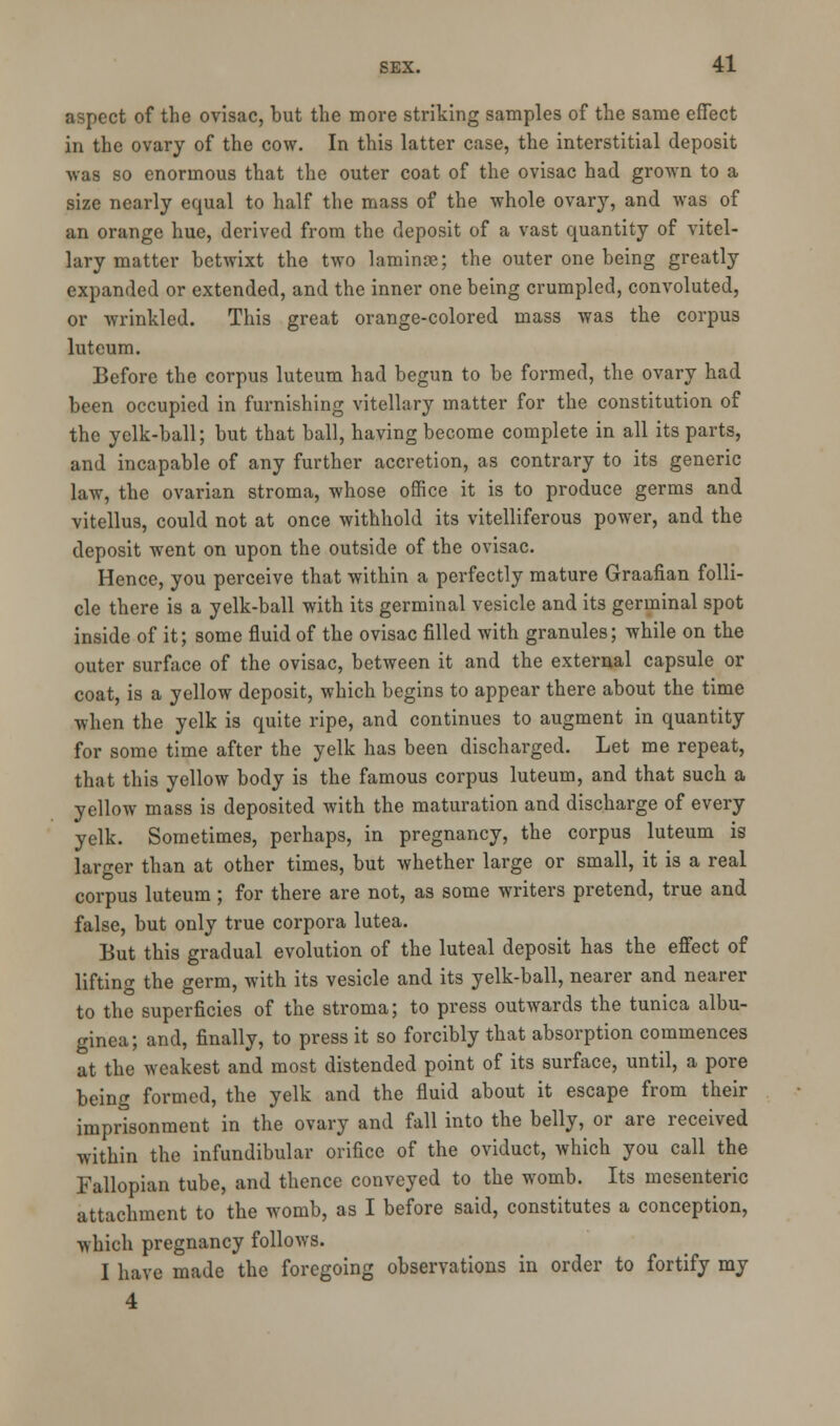 aspect of the ovisac, but the more striking samples of the same effect in the ovary of the cow. In this latter case, the interstitial deposit was so enormous that the outer coat of the ovisac had grown to a size nearly equal to half the mass of the whole ovary, and was of an orange hue, derived from the deposit of a vast quantity of vitel- lary matter betwixt the two laminae; the outer one being greatly expanded or extended, and the inner one being crumpled, convoluted, or wrinkled. This great orange-colored mass was the corpus luteum. Before the corpus luteum had begun to be formed, the ovary had been occupied in furnishing vitellary matter for the constitution of the yclk-ball; but that ball, having become complete in all its parts, and incapable of any further accretion, as contrary to its generic law, the ovarian stroma, whose office it is to produce germs and vitellus, could not at once withhold its villiferous power, and the deposit went on upon the outside of the ovisac. Hence, you perceive that within a perfectly mature Graafian folli- cle there is a yelk-ball with its germinal vesicle and its germinal spot inside of it; some fluid of the ovisac filled with granules; while on the outer surface of the ovisac, between it and the external capsule or coat, is a yellow deposit, which begins to appear there about the time when the yelk is quite ripe, and continues to augment in quantity for some time after the yelk has been discharged. Let me repeat, that this yellow body is the famous corpus luteum, and that such a yellow mass is deposited with the maturation and discharge of every yelk. Sometimes, perhaps, in pregnancy, the corpus luteum is larger than at other times, but whether large or small, it is a real corpus luteum; for there are not, as some writers pretend, true and false, but only true corpora lutea. But this gradual evolution of the luteal deposit has the effect of lifting the germ, with its vesicle and its yelk-ball, nearer and nearer to the superficies of the stroma; to press outwards the tunica albu- ginea; and, finally, to press it so forcibly that absorption commences at the weakest and most distended point of its surface, until, a pore being formed, the yelk and the fluid about it escape from their imprisonment in the ovary and fall into the belly, or are received within the infundibular orifice of the oviduct, which you call the Fallopian tube, and thence conveyed to the womb. Its mesenteric attachment to the womb, as I before said, constitutes a conception, which pregnancy follows. I have made the foregoing observations in order to fortify my 4