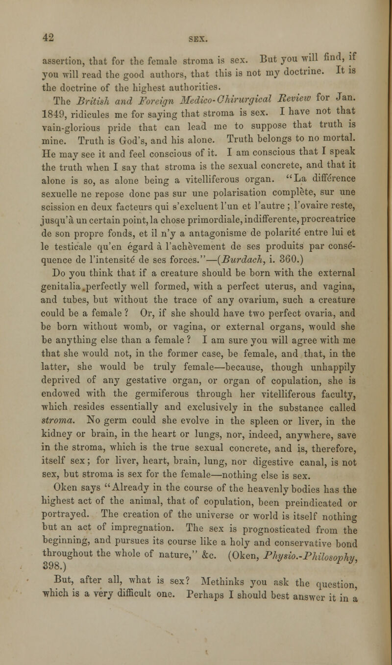 assertion, that for the female stroma is sex. But you will find, if you will read the good authors, that this is not my doctrine. It is the doctrine of the highest authorities. The British and Foreign Medico-Ghirurgical Review for Jan. 1849, ridicules me for saying that stroma is sex. I have not that vain-glorious pride that can lead me to suppose that truth is mine. Truth is God's, and his alone. Truth belongs to no mortal. He may see it and feel conscious of it. I am conscious that I speak the truth when I say that stroma is the sexual concrete, and that it alone is so, as alone being a villiferous organ. La difference sexuelle ne repose done pas sur une polarisation complete, sur une scission en deux facteurs qui s'excluent l'un et l'autre ; l'ovaire reste, jusqu'a un certain point, la chose primordiale, indifferente, procreatrice de son propre fonds, et il n'y a antagonisme de polarite' entre lui et le testicale qu'en egard a l'achevement de ses produits par conse- quence de l'intensite de ses forces.—(Burdach, i. 360.) Do you think that if a creature should be born with the external genitalia,perfectly well formed, with a perfect uterus, and vagina, and tubes, but without the trace of any ovarium, such a creature could be a female ? Or, if she should have two perfect ovaria, and be born without womb, or vagina, or external organs, would she be anything else than a female ? I am sure you will agree with me that she would not, in the former case, be female, and that, in the latter, she would be truly female—because, though unhappily deprived of any gestative organ, or organ of copulation, she is endowed with the germiferous through her vitelliferous faculty, which resides essentially and exclusively in the substance called stroma. No germ could she evolve in the spleen or liver, in the kidney or brain, in the heart or lungs, nor, indeed, anywhere, save in the stroma, which is the true sexual concrete, and is, therefore, itself sex; for liver, heart, brain, lung, nor digestive canal, is not sex, but stroma is sex for the female—nothing else is sex. Oken says Already in the course of the heavenly bodies has the highest act of the animal, that of copulation, been preindicated or portrayed. The creation of the universe or world is itself nothing but an act of impregnation. The sex is prognosticated from the beginning, and pursues its course like a holy and conservative bond throughout the whole of nature, &c. (Oken, Phy%io.-Pkilosophfr OS70.) But, after all, what is sex? Methinks you ask the question which is a very difficult one. Perhaps I should best answer it in a