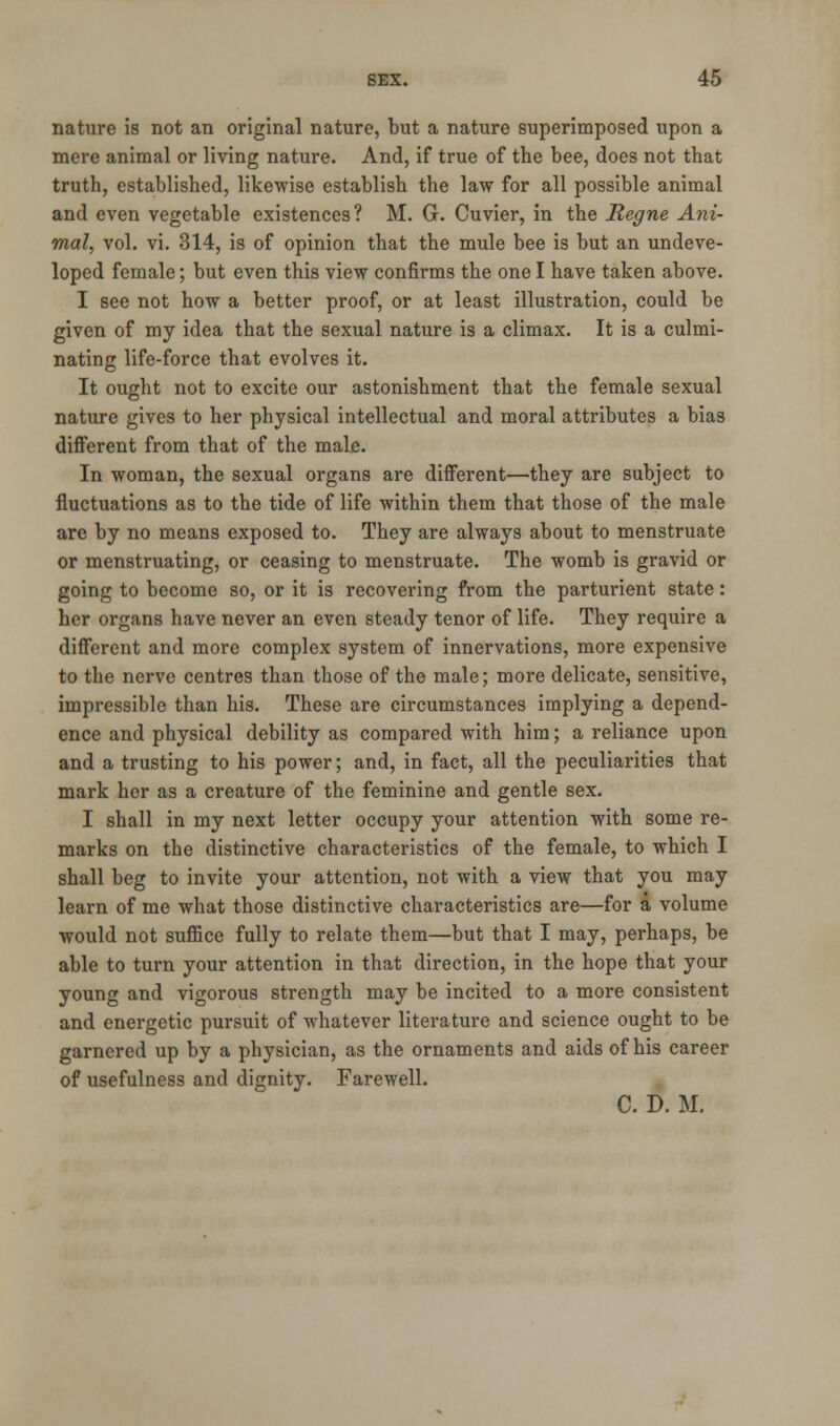 nature is not an original nature, but a nature superimposed upon a mere animal or living nature. And, if true of the bee, does not that truth, established, likewise establish the law for all possible animal and even vegetable existences? M. G. Cuvier, in the Regne Ani- mal, vol. vi. 314, is of opinion that the mule bee is but an undeve- loped female; but even this view confirms the one I have taken above. I see not how a better proof, or at least illustration, could be given of my idea that the sexual nature is a climax. It is a culmi- nating life-force that evolves it. It ought not to excite our astonishment that the female sexual nature gives to her physical intellectual and moral attributes a bias different from that of the male. In woman, the sexual organs are different—they are subject to fluctuations as to the tide of life within them that those of the male are by no means exposed to. They are always about to menstruate or menstruating, or ceasing to menstruate. The womb is gravid or going to become so, or it is recovering from the parturient state: her organs have never an even steady tenor of life. They require a different and more complex system of innervations, more expensive to the nerve centres than those of the male; more delicate, sensitive, impressible than his. These are circumstances implying a depend- ence and physical debility as compared with him; a reliance upon and a trusting to his power; and, in fact, all the peculiarities that mark her as a creature of the feminine and gentle sex. I shall in my next letter occupy your attention with some re- marks on the distinctive characteristics of the female, to which I shall beg to invite your attention, not with a view that you may learn of me what those distinctive characteristics are—for a volume would not suffice fully to relate them—but that I may, perhaps, be able to turn your attention in that direction, in the hope that your young and vigorous strength may be incited to a more consistent and energetic pursuit of whatever literature and science ought to be garnered up by a physician, as the ornaments and aids of his career of usefulness and dignity. Farewell. C. D. M.