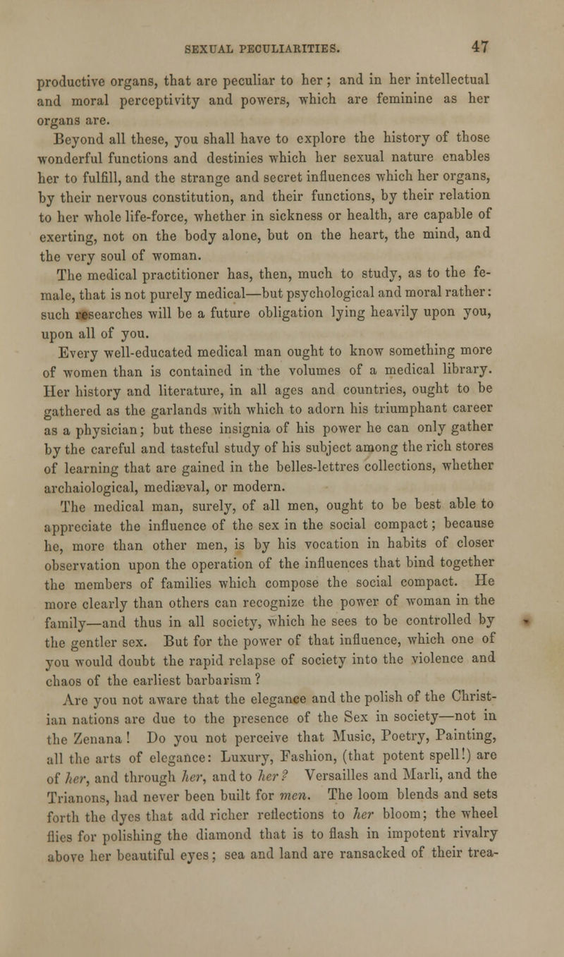 productive organs, that are peculiar to her ; and in her intellectual and moral perceptivity and powers, which are feminine as her organs are. Beyond all these, you shall have to explore the history of those wonderful functions and destinies which her sexual nature enables her to fulfill, and the strange and secret influences which her organs, by their nervous constitution, and their functions, by their relation to her whole life-force, whether in sickness or health, are capable of exerting, not on the body alone, but on the heart, the mind, and the very soul of woman. The medical practitioner has, then, much to study, as to the fe- male, that is not purely medical—but psychological and moral rather: such researches will be a future obligation lying heavily upon you, upon all of you. Every well-educated medical man ought to know something more of women than is contained in the volumes of a medical library. Her history and literature, in all ages and countries, ought to be gathered as the garlands with which to adorn his triumphant career as a physician; but these insignia of his power he can only gather by the careful and tasteful study of his subject among the rich stores of learning that are gained in the belles-lettres collections, whether archaiological, mediaeval, or modern. The medical man, surely, of all men, ought to be best able to appreciate the influence of the sex in the social compact; because he, more than other men, is by his vocation in habits of closer observation upon the operation of the influences that bind together the members of families which compose the social compact. He more clearly than others can recognize the power of woman in the family—and thus in all society, which he sees to be controlled by the gentler sex. But for the power of that influence, which one of you Avould doubt the rapid relapse of society into the violence and chaos of the earliest barbarism ? Are you not aware that the elegance and the polish of the Christ- ian nations are due to the presence of the Sex in society—not in the Zenana ! Do you not perceive that Music, Poetry, Painting, all the arts of elegance: Luxury, Fashion, (that potent spell!) are of her, and through her, and to her? Versailles and Marli, and the Trianons, had never been built for men. The loom blends and sets forth the dyes that add richer reflections to her bloom; the wheel flies for polishing the diamond that is to flash in impotent rivalry above her beautiful eyes; sea and land are ransacked of their trea-