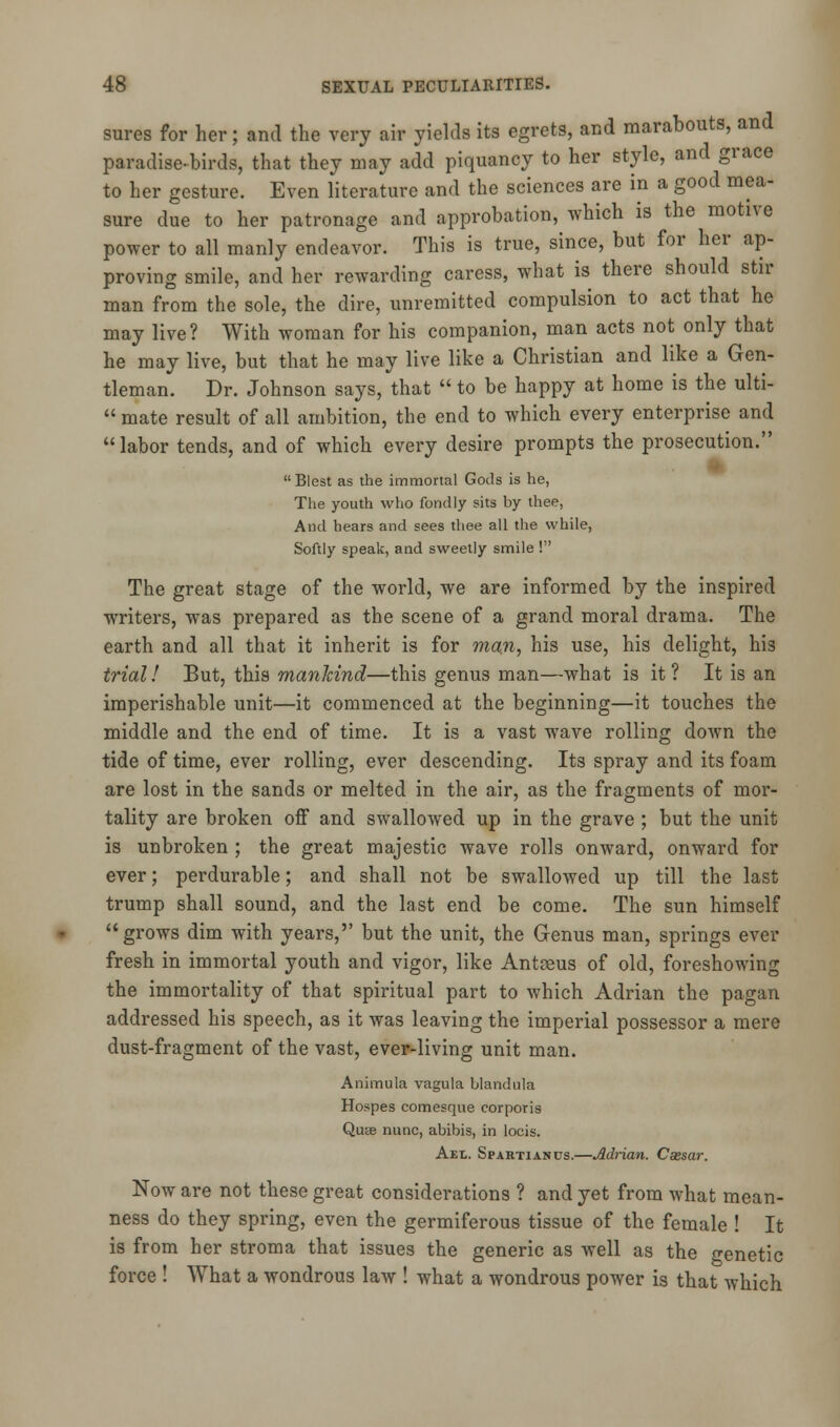 sures for her; and the very air yields its egrets, and marabouts, and paradise-birds, that they may add piquancy to her style, and grace to her gesture. Even literature and the sciences are in a good mea- sure due to her patronage and approbation, which is the motive power to all manly endeavor. This is true, since, but for her ap- proving smile, and her rewarding caress, what is there should stir man from the sole, the dire, unremitted compulsion to act that he may live? With woman for his companion, man acts not only that he may live, but that he may live like a Christian and like a Gen- tleman. Dr. Johnson says, that  to be happy at home is the ulti-  mate result of all ambition, the end to which every enterprise and labor tends, and of which every desire prompts the prosecution.  Blest as the immortal Gods is he, The youth who fondly sits by thee, And hears and sees thee all the while, Softly speak, and sweetly smile ! The great stage of the world, we are informed by the inspired writers, was prepared as the scene of a grand moral drama. The earth and all that it inherit is for man, his use, his delight, his trial! But, this manJcind—this genus man—what is it ? It is an imperishable unit—it commenced at the beginning—it touches the middle and the end of time. It is a vast wave rolling down the tide of time, ever rolling, ever descending. Its spray and its foam are lost in the sands or melted in the air, as the fragments of mor- tality are broken off and swallowed up in the grave ; but the unit is unbroken ; the great majestic wave rolls onward, onward for ever; perdurable; and shall not be swallowed up till the last trump shall sound, and the last end be come. The sun himself grows dim with years, but the unit, the Genus man, springs ever fresh in immortal youth and vigor, like Antreus of old, foreshowing the immortality of that spiritual part to which Adrian the pagan addressed his speech, as it was leaving the imperial possessor a mere dust-fragment of the vast, ever-living unit man. Animula vagula blandula Hospes comesque corporis Quse nunc, abibis, in locis. Aet.. Spartianus.—Adrian. Caesar. Now are not these great considerations ? and yet from what mean- ness do they spring, even the germiferous tissue of the female ! It is from her stroma that issues the generic as well as the genetic force ! What a wondrous law ! what a wondrous power is that which