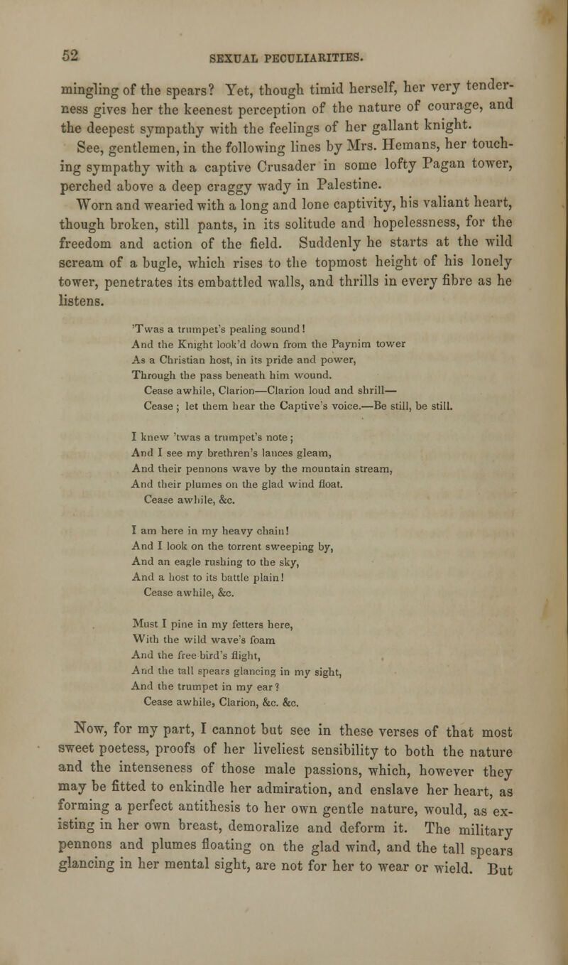 mingling of the spears? Yet, though timid herself, her very tender- ness gives her the keenest perception of the nature of courage, and the deepest sympathy with the feelings of her gallant knight. See, gentlemen, in the following lines by Mrs. Hemans, her touch- ing sympathy with a captive Crusader in some lofty Pagan tower, perched above a deep craggy wady in Palestine. Worn and wearied with a long and lone captivity, his valiant heart, though broken, still pants, in its solitude and hopelessness, for the freedom and action of the field. Suddenly he starts at the wild scream of a bugle, which rises to the topmost height of his lonely tower, penetrates its embattled walls, and thrills in every fibre as he listens. 'Twas a trumpet's pealing sound ! And the Knight look'd down from the Paynim tower As a Christian host, in its pride and power, Through the pass beneath him wound. Cease awhile, Clarion—Clarion loud and shrill— Cease; let them hear the Captive's voice.—Be still, be still. I knew 'twas a trumpet's note; And I see my brethren's lances gleam, And their pennons wave by the mountain stream, And their plumes on the glad wind float. Cease awliile, &c. I am here in my heavy chain! And I look on the torrent sweeping by, And an eagle rushing to the sky, And a host to its battle plain! Cease awhile, &c. Must I pine in my fetters here, With the wild wave's foam And the free bird's flight, And the tall spears glancing in my sight, And the trumpet in my ear? Cease awhile, Clarion, &c. &c. Now, for my part, I cannot but see in these verses of that most sweet poetess, proofs of her liveliest sensibility to both the nature and the intenseness of those male passions, which, however they may be fitted to enkindle her admiration, and enslave her heart, as forming a perfect antithesis to her own gentle nature, would, as ex- isting in her own breast, demoralize and deform it. The military pennons and plumes floating on the glad wind, and the tall spears glancing in her mental sight, are not for her to wear or wield. But