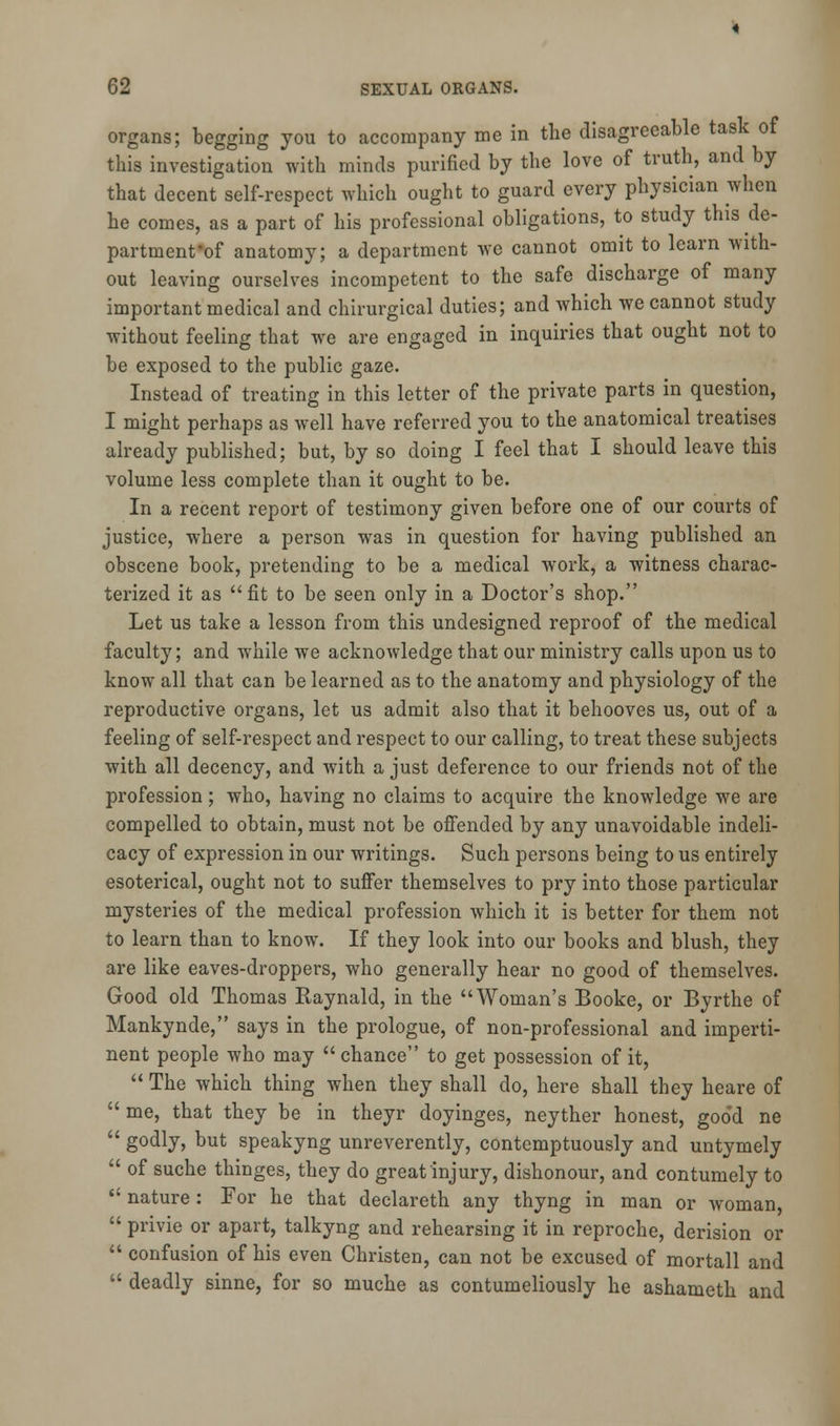 organs; begging you to accompany me in the disagreeable task of this investigation with minds purified by the love of truth, and by that decent self-respect which ought to guard every physician when he comes, as a part of his professional obligations, to study this de- partment'of anatomy; a department we cannot omit to learn with- out leaving ourselves incompetent to the safe discharge of many important medical and chirurgical duties; and which we cannot study without feeling that we are engaged in inquiries that ought not to be exposed to the public gaze. Instead of treating in this letter of the private parts in question, I might perhaps as well have referred you to the anatomical treatises already published; but, by so doing I feel that I should leave this volume less complete than it ought to be. In a recent report of testimony given before one of our courts of justice, where a person was in question for having published an obscene book, pretending to be a medical work, a witness charac- terized it as fit to be seen only in a Doctor's shop. Let us take a lesson from this undesigned reproof of the medical faculty; and while we acknowledge that our ministry calls upon us to know all that can be learned as to the anatomy and physiology of the reproductive organs, let us admit also that it behooves us, out of a feeling of self-respect and respect to our calling, to treat these subjects with all decency, and with a just deference to our friends not of the profession; who, having no claims to acquire the knowledge we are compelled to obtain, must not be offended by any unavoidable indeli- cacy of expression in our writings. Such persons being to us entirely esoterical, ought not to suffer themselves to pry into those particular mysteries of the medical profession which it is better for them not to learn than to know. If they look into our books and blush, they are like eaves-droppers, who generally hear no good of themselves. Good old Thomas Raynald, in the Woman's Booke, or Byrthe of Mankynde, says in the prologue, of non-professional and imperti- nent people who may chance to get possession of it,  The which thing when they shall do, here shall they heare of  me, that they be in theyr doyinges, neyther honest, goo'd ne  g0(*ly, but speakyng unreverently, contemptuously and untymely  of suche thinges, they do great injury, dishonour, and contumely to  nature: For he that declareth any thyng in man or woman,  privie or apart, talkyng and rehearsing it in reproche, derision or  confusion of his even Christen, can not be excused of mortall and  deadly sinne, for so muche as contumeliously he ashameth and