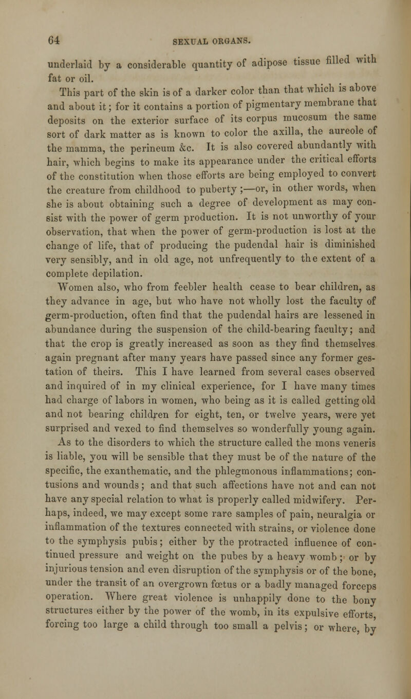underlaid by a considerable quantity of adipose tissue filled with fat or oil. This part of the skin is of a darker color than that which is above and about it; for it contains a portion of pigmentary membrane that deposits on the exterior surface of its corpus mucosum the same sort of dark matter as is known to color the axilla, the aureole of the mamma, the perineum &c. It is also covered abundantly with hair, which begins to make its appearance under the critical efforts of the constitution when those efforts are being employed to convert the creature from childhood to puberty ;—or, in other words, when she is about obtaining such a degree of development as may con- sist with the power of germ production. It is not unworthy of your observation, that when the power of germ-production is lost at the change of life, that of producing the pudendal hair is diminished very sensibly, and in old age, not unfrequently to the extent of a complete depilation. Women also, who from feebler health cease to bear children, as they advance in age, but who have not wholly lost the faculty of germ-production, often find that the pudendal hairs are lessened in abundance during the suspension of the child-bearing faculty; and that the crop is greatly increased as soon as they find themselves again pregnant after many years have passed since any former ges- tation of theirs. This I have learned from several cases observed and inquired of in my clinical experience, for I have many times had charge of labors in women, who being as it is called getting old and not bearing children for eight, ten, or twelve years, were yet surprised and vexed to find themselves so wonderfully young again. As to the disorders to which the structure called the mons veneris is liable, you will be sensible that they must be of the nature of the specific, the exanthematic, and the phlegmonous inflammations; con- tusions and wounds; and that such affections have not and can not have any special relation to what is properly called midwifery. Per- haps, indeed, we may except some rare samples of pain, neuralgia or inflammation of the textures connected with strains, or violence done to the symphysis pubis; either by the protracted influence of con- tinued pressure and weight on the pubes by a heavy womb ; or by injurious tension and even disruption of the symphysis or of the bone, under the transit of an overgrown foetus or a badly managed forceps operation. Where great violence is unhappily done to the bony structures either by the power of the womb, in its expulsive efforts forcing too large a child through too small a pelvis; or where, by