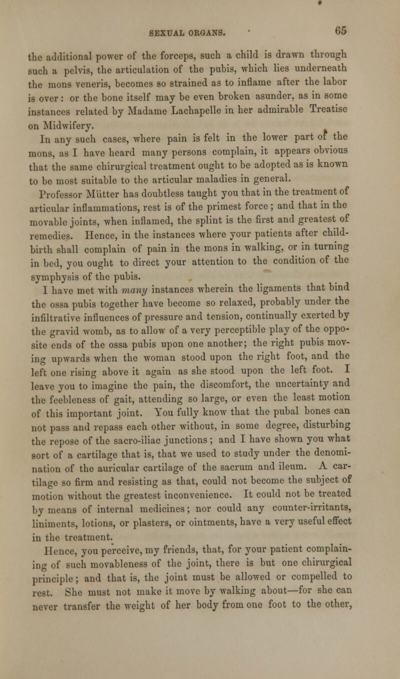 the additional power of the forceps, such a child is drawn through such a pelvis, the articulation of the pubis, which lies underneath the mons veneris, becomes so strained as to inflame after the labor is over: or the bone itself may be even broken asunder, as in some instances related by Madame Lachapelle in her admirable Treatise on Midwifery. In any such cases, where pain is felt in the lower part of the mons, as I have heard many persons complain, it appears obvious that the same chirurgical treatment ought to be adopted as is known to be most suitable to the articular maladies in general. Professor Mutter has doubtless taught you that in the treatment of articular inflammations, rest is of the primest force ; and that in the movable joints, when inflamed, the splint is the first and greatest of remedies. Hence, in the instances where your patients after child- birth shall complain of pain in the mons in walking, or in turning in bed, you ought to direct your attention to the condition of the symphysis of the pubis. I have met with many instances wherein the ligaments that bind the ossa pubis together have become so relaxed, probably under the infiltrative influences of pressure and tension, continually exerted by the gravid womb, as to allow of a very perceptible play of the oppo- site ends of the ossa pubis upon one another; the right pubis mov- ing upwards when the woman stood upon the right foot, and the left one rising above it again as she stood upon the left foot. I leave you to imagine the pain, the discomfort, the uncertainty and the feebleness of gait, attending so large, or even the least motion of this important joint. You fully know that the pubal bones can not pass and repass each other without, in some degree, disturbing the repose of the sacro-iliac junctions ; and I have shown you what sort of a cartilage that is, that we used to study under the denomi- nation of the auricular cartilage of the sacrum and ileum. A car- tilage so firm and resisting as that, could not become the subject of motion without the greatest inconvenience. It could not be treated by means of internal medicines; nor could any counter-irritants, liniments, lotions, or plasters, or ointments, have a very useful effect in the treatment. Hence, you perceive, my friends, that, for your patient complain- ing of such movableness of the joint, there is but one chirurgical principle; and that is, the joint must be allowed or compelled to rest. She must not make it move by walking about—for she can never transfer the weight of her body from one foot to the other,