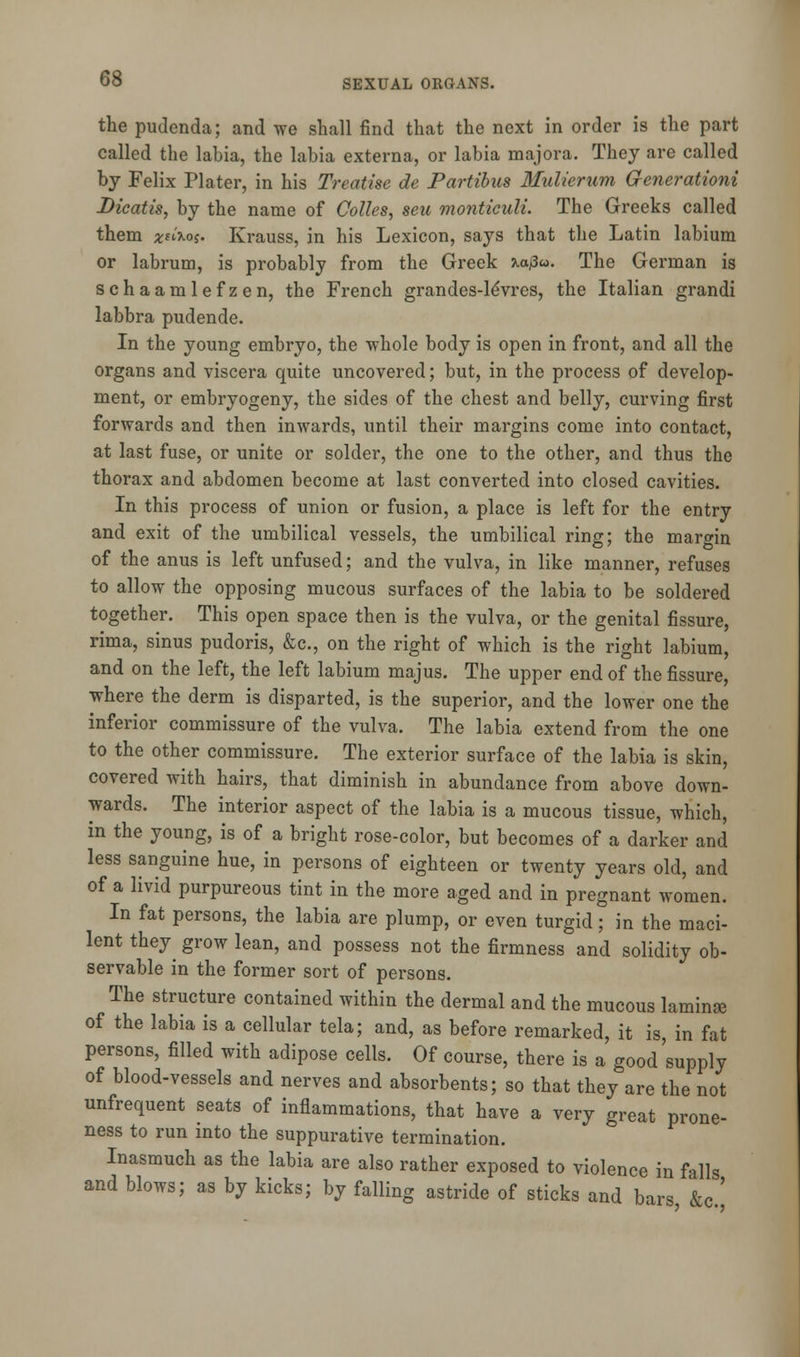 the pudenda; and we shall find that the next in order is the part called the labia, the labia externa, or labia majora. They are called by Felix Plater, in his Treatise de Partibus Mulierum Generation! Dicatis, by the name of Colles, seu montieuli. The Greeks called them *saos. Krauss, in his Lexicon, says that the Latin labium or labrum, is probably from the Greek \a$u. The German is schaamlefzen, the French grandes-leVres, the Italian grandi labbra pudende. In the young embryo, the whole body is open in front, and all the organs and viscera quite uncovered; but, in the process of develop- ment, or embryogeny, the sides of the chest and belly, curving first forwards and then inwards, until their margins come into contact, at last fuse, or unite or solder, the one to the other, and thus the thorax and abdomen become at last converted into closed cavities. In this process of union or fusion, a place is left for the entry and exit of the umbilical vessels, the umbilical ring; the margin of the anus is left unfused; and the vulva, in like manner, refuses to allow the opposing mucous surfaces of the labia to be soldered together. This open space then is the vulva, or the genital fissure, rima, sinus pudoris, &c, on the right of which is the right labium, and on the left, the left labium majus. The upper end of the fissure, where the derm is disparted, is the superior, and the lower one the inferior commissure of the vulva. The labia extend from the one to the other commissure. The exterior surface of the labia is skin, covered with hairs, that diminish in abundance from above down- wards. The interior aspect of the labia is a mucous tissue, which, in the young, is of a bright rose-color, but becomes of a darker and less sanguine hue, in persons of eighteen or twenty years old, and of a livid purpureous tint in the more aged and in pregnant women. In fat persons, the labia are plump, or even turgid; in the maci- lent they grow lean, and possess not the firmness and solidity ob- servable in the former sort of persons. The structure contained within the dermal and the mucous laminae of the labia is a cellular tela; and, as before remarked, it is, in fat persons, filled with adipose cells. Of course, there is a good supply of blood-vessels and nerves and absorbents; so that they are the not unfrequent seats of inflammations, that have a very great prone- ness to run into the suppurative termination. Inasmuch as the labia are also rather exposed to violence in falls and blows; as by kicks; by falling astride of sticks and bars &c '