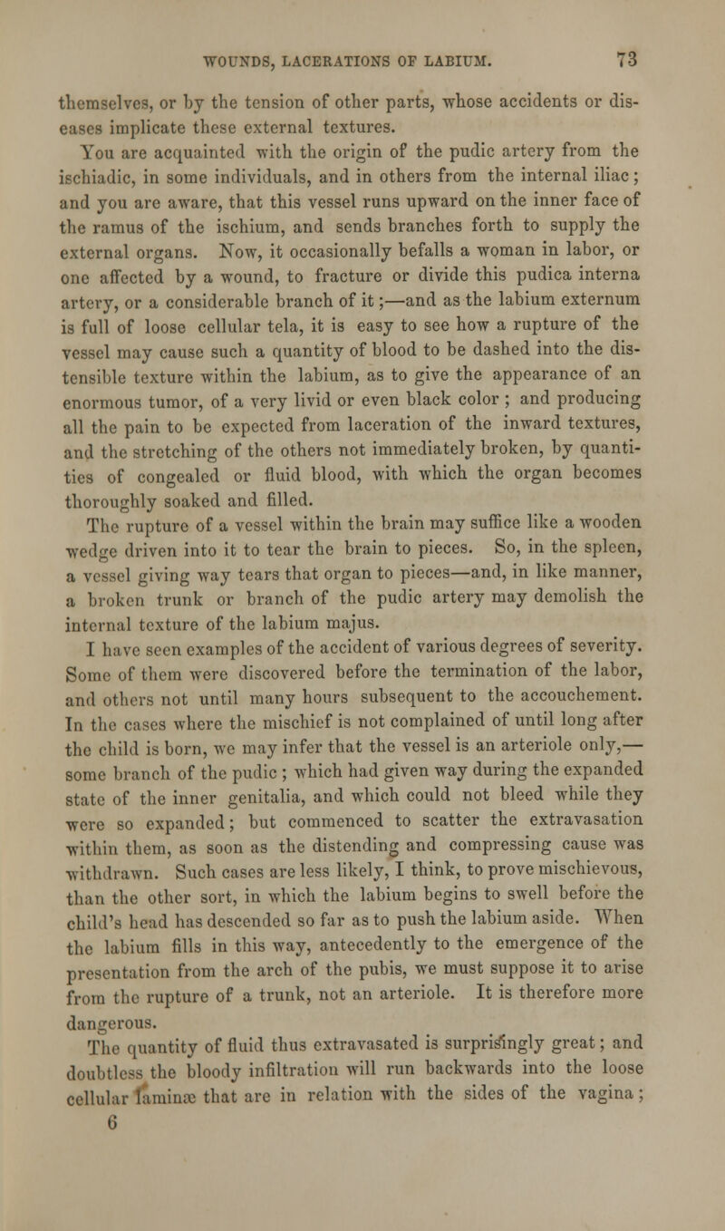 themselves, or by the tension of other parts, whose accidents or dis- eases implicate these external textures. You are acquainted with the origin of the pudic artery from the ischiadic, in some individuals, and in others from the internal iliac; and you are aware, that this vessel runs upward on the inner face of the ramus of the ischium, and sends branches forth to supply the external organs. Now, it occasionally befalls a woman in labor, or one affected by a wound, to fracture or divide this pudica interna artery, or a considerable branch of it;—and as the labium externum is full of loose cellular tela, it is easy to see how a rupture of the vessel may cause such a quantity of blood to be dashed into the dis- tensible texture within the labium, as to give the appearance of an enormous tumor, of a very livid or even black color ; and producing all the pain to be expected from laceration of the inward textures, and the stretching of the others not immediately broken, by quanti- ties of congealed or fluid blood, with which the organ becomes thoroughly soaked and filled. The rupture of a vessel within the brain may suffice like a wooden wedge driven into it to tear the brain to pieces. So, in the spleen, a vessel giving way tears that organ to pieces—and, in like manner, a broken trunk or branch of the pudic artery may demolish the internal texture of the labium majus. I have seen examples of the accident of various degrees of severity. Some of them were discovered before the termination of the labor, and others not until many hours subsequent to the accouchement. In the cases where the mischief is not complained of until long after the child is born, we may infer that the vessel is an arteriole only,— some branch of the pudic ; which had given way during the expanded state of the inner genitalia, and which could not bleed while they were so expanded; but commenced to scatter the extravasation within them, as soon as the distending and compressing cause was withdrawn. Such cases are less likely, I think, to prove mischievous, than the other sort, in which the labium begins to swell before the child's head has descended so far as to push the labium aside. When the labium fills in this way, antecedently to the emergence of the presentation from the arch of the pubis, we must suppose it to arise from the rupture of a trunk, not an arteriole. It is therefore more dangerous. The quantity of fluid thus extravasated is surprisingly great; and doubtless the bloody infiltration will run backwards into the loose cellular laminae that are in relation with the sides of the vagina; 6