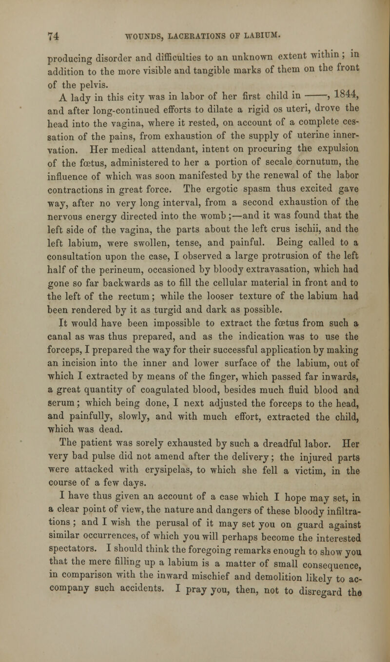 producing disorder and difficulties to an unknown extent within; in addition to the more visible and tangible marks of them on the front of the pelvis. A lady in this city was in labor of her first child in , 1844, and after long-continued efforts to dilate a rigid os uteri, drove the head into the vagina, where it rested, on account of a complete ces- sation of the pains, from exhaustion of the supply of uterine inner- vation. Her medical attendant, intent on procuring the expulsion of the foetus, administered to her a portion of secale cornutum, the influence of which was soon manifested by the renewal of the labor contractions in great force. The ergotic spasm thus excited gave way, after no very long interval, from a second exhaustion of the nervous energy directed into the womb;—and it was found that the left side of the vagina, the parts about the left crus ischii, and the left labium, were swollen, tense, and painful. Being called to a consultation upon the case, I observed a large protrusion of the left half of the perineum, occasioned by bloody extravasation, which had gone so far backwards as to fill the cellular material in front and to the left of the rectum; while the looser texture of the labium had been rendered by it as turgid and dark as possible. It would have been impossible to extract the foetus from such a canal as was thus prepared, and as the indication was to use the forceps, I prepared the way for their successful application by making an incision into the inner and lower surface of the labium, out of which I extracted by means of the finger, which passed far inwards, a great quantity of coagulated blood, besides much fluid blood and serum; which being done, I next adjusted the forceps to the head, and painfully, slowly, and with much effort, extracted the child, which was dead. The patient was sorely exhausted by such a dreadful labor. Her very bad pulse did not amend after the delivery; the injured parts were attacked with erysipelas, to which she fell a victim, in the course of a few days. I have thus given an account of a case which I hope may set, in a clear point of view, the nature and dangers of these bloody infiltra- tions ; and I wish the perusal of it may set you on guard against similar occurrences, of which you will perhaps become the interested spectators. I should think the foregoing remarks enough to show you that the mere filling up a labium is a matter of small consequence, in comparison with the inward mischief and demolition likely to ac- company such accidents. I pray you, then, not to disregard the