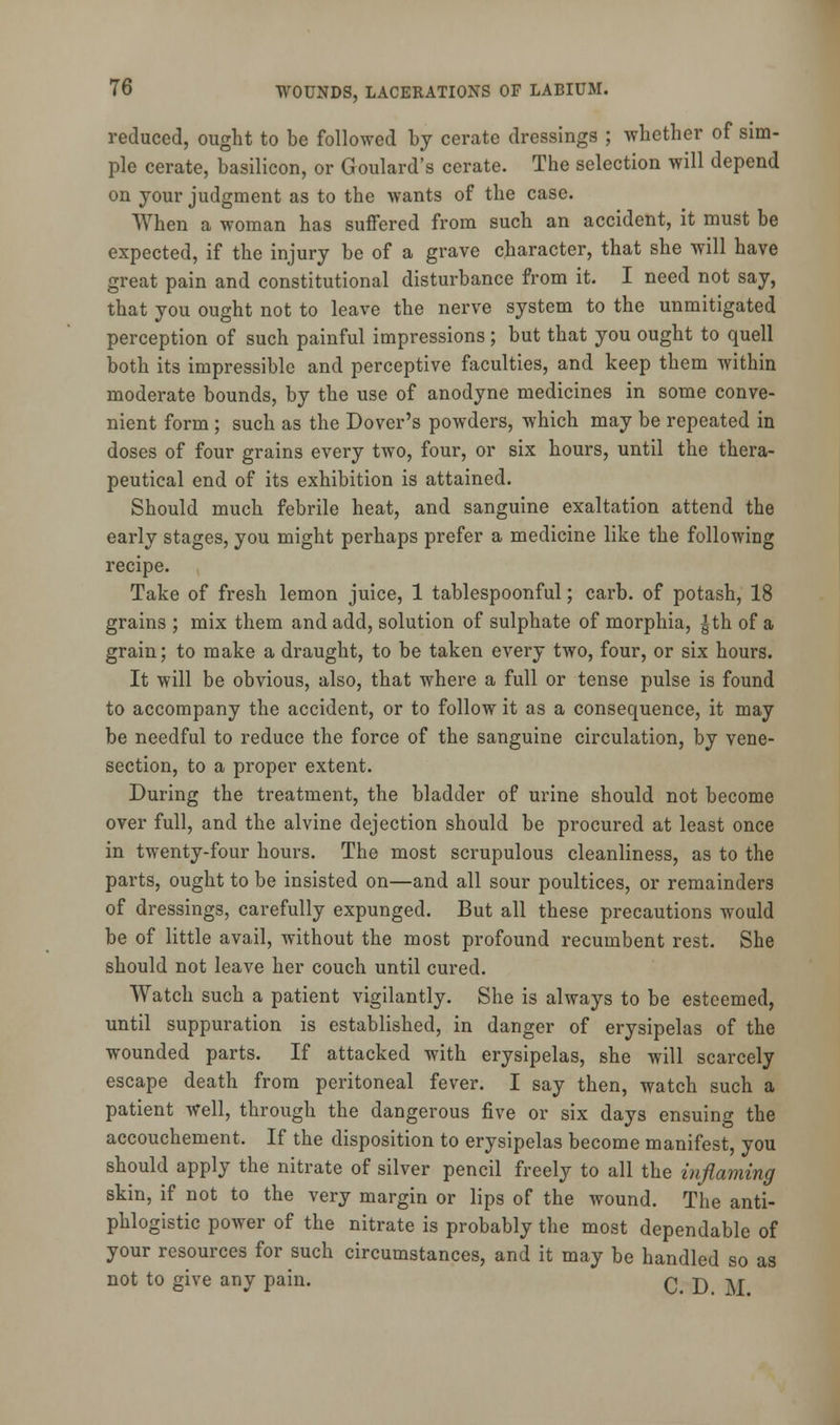 reduced, ought to be followed by cerate dressings ; whether of sim- ple cerate, basilicon, or Goulard's cerate. The selection will depend on your judgment as to the wants of the case. When a woman has suffered from such an accident, it must be expected, if the injury be of a grave character, that she will have great pain and constitutional disturbance from it. I need not say, that you ought not to leave the nerve system to the unmitigated perception of such painful impressions; but that you ought to quell both its impressible and perceptive faculties, and keep them within moderate bounds, by the use of anodyne medicines in some conve- nient form ; such as the Dover's powders, which may be repeated in doses of four grains every two, four, or six hours, until the thera- peutical end of its exhibition is attained. Should much febrile heat, and sanguine exaltation attend the early stages, you might perhaps prefer a medicine like the following recipe. Take of fresh lemon juice, 1 tablespoonful; carb. of potash, 18 grains ; mix them and add, solution of sulphate of morphia, |th of a grain; to make a draught, to be taken every two, four, or six hours. It will be obvious, also, that where a full or tense pulse is found to accompany the accident, or to follow it as a consequence, it may be needful to reduce the force of the sanguine circulation, by vene- section, to a proper extent. During the treatment, the bladder of urine should not become over full, and the alvine dejection should be procured at least once in twenty-four hours. The most scrupulous cleanliness, as to the parts, ought to be insisted on—and all sour poultices, or remainders of dressings, carefully expunged. But all these precautions would be of little avail, without the most profound recumbent rest. She should not leave her couch until cured. Watch such a patient vigilantly. She is always to be esteemed, until suppuration is established, in danger of erysipelas of the wounded parts. If attacked with erysipelas, she will scarcely escape death from peritoneal fever. I say then, watch such a patient well, through the dangerous five or six days ensuing the accouchement. If the disposition to erysipelas become manifest, you should apply the nitrate of silver pencil freely to all the inflaming skin, if not to the very margin or lips of the wound. The anti- phlogistic power of the nitrate is probably the most dependable of your resources for such circumstances, and it may be handled so as not to give any pain. C D AT