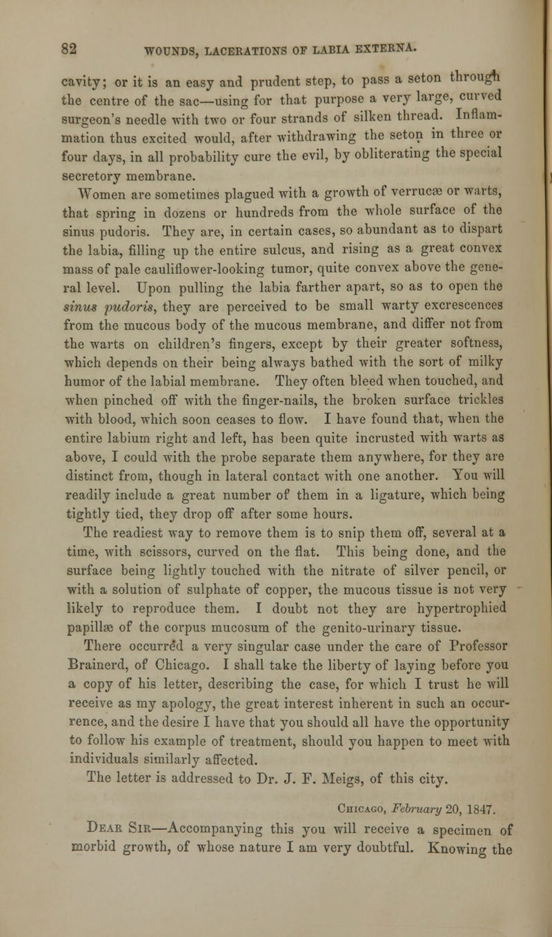 cavity; or it is an easy and prudent step, to pass a seton through the centre of the sac—using for that purpose a very large, curved surgeon's needle with two or four strands of silken thread. Inflam- mation thus excited would, after withdrawing the seton in three or four days, in all probability cure the evil, by obliterating the special secretory membrane. Women are sometimes plagued with a growth of verrucse or Warts, that spring in dozens or hundreds from the whole surface of the sinus pudoris. They are, in certain cases, so abundant as to dispart the labia, filling up the entire sulcus, and rising as a great convex mass of pale cauliflower-looking tumor, quite convex above the gene- ral level. Upon pulling the labia farther apart, so as to open the sinus pudoris, they are perceived to be small warty excrescences from the mucous body of the mucous membrane, and differ not from the warts on children's fingers, except by their greater softness, which depends on their being always bathed with the sort of milky humor of the labial membrane. They often bleed when touched, and when pinched off with the finger-nails, the broken surface trickles with blood, which soon ceases to flow. I have found that, when the entire labium right and left, has been quite incrusted with warts as above, I could with the probe separate them anywhere, for they are distinct from, though in lateral contact with one another. You will readily include a great number of them in a ligature, which being tightly tied, they drop off after some hours. The readiest way to remove them is to snip them off, several at a time, with scissors, curved on the flat. This being done, and the surface being lightly touched with the nitrate of silver pencil, or with a solution of sulphate of copper, the mucous tissue is not very likely to reproduce them. I doubt not they are hypertrophied papillae of the corpus mucosum of the genito-urinary tissue. There occurred a very singular case under the care of Professor Brainerd, of Chicago. I shall take the liberty of laying before you a copy of his letter, describing the case, for which I trust he will receive as my apology, the great interest inherent in such an occur- rence, and the desire I have that you should all have the opportunity to follow his example of treatment, should you happen to meet with individuals similarly affected. The letter is addressed to Dr. J. F. Meigs, of this city. Chicago, February 20, 1847. Dear Sir—Accompanying this you will receive a specimen of morbid growth, of whose nature I am very doubtful. Knowing the