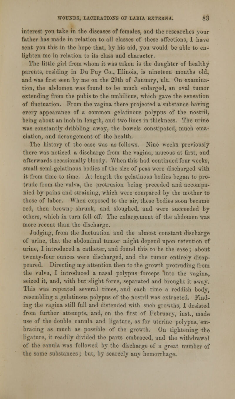 interest you take in the diseases of females, and the researches your father has made in relation to all classes of these affections, I have sent you this in the hope that, by his aid, you would be able to en- lighten me in relation to its class and character. The little girl from whom it was taken is the daughter of healthy parents, residing in Du Puy Co., Illinois, is nineteen months old, and was first seen by me on the 29th of January, ult. On examina- tion, the abdomen was found to be much enlarged, an oval tumor extending from the pubis to the umbilicus, which gave the sensation of fluctuation. From the vagina there projected a substance having every appearance of a common gelatinous polypus of the nostril, bein£ about an inch in length, and two lines in thickness. The urine was constantly dribbling away, the bowels constipated, much ema- ciation, and derangement of the health. The history of the case was as follows. Nine weeks previously there was noticed a discharge from the vagina, mucous at first, and afterwards occasionally bloody. When this had continued four weeks, small semi-gelatinous bodies of the size of peas were discharged with it from time to time. At length the gelatinous bodies began to pro- trude from the vulva, the protrusion being preceded and accompa- nied by pains and straining, which were compared by the mother to those of labor. When exposed to the air, these bodies soon became red, then brown; shrunk, and sloughed, and were succeeded by others, which in turn fell off. The enlargement of the abdomen was more recent than the discharge. Judging, from the fluctuation and the almost constant discharge of urine, that the abdominal tumor might depend upon retention of urine, I introduced a catheter, and found this to be the case; about twenty-four ounces were discharged, and the tumor entirely disap- peared. Directing my attention then to the growth protruding from the vulva, I introduced a nasal polypus forceps into the vagina, seized it, and, with but slight force, separated and brought it away. This was repeated several times, and each time a reddish body, resembling a gelatinous polypus of the nostril was extracted. Find- ing the vagina still full and distended with such growths, I desisted from further attempts, and, on the first of February, inst., made use of the double canula and ligature, as for uterine polypus, em- bracing as much as possible of the growth. On tightening the ligature, it readily divided the parts embraced, and the withdrawal of the canula was followed by the discharge of a great number of the same substances; but, by scarcely any hemorrhage.