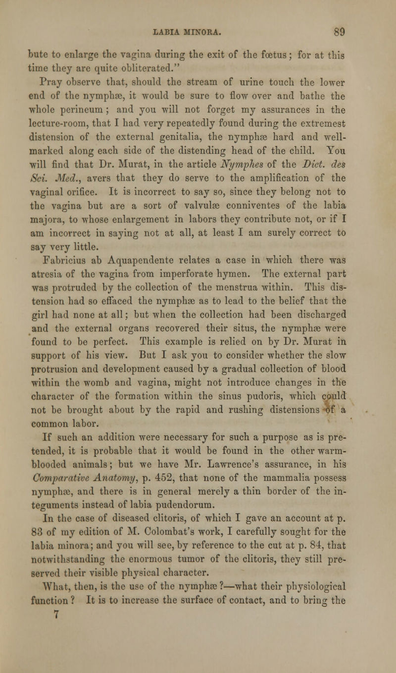 bute to enlarge the vagina during the exit of the foetus; for at this time they are quite obliterated. Pray observe that, should the stream of urine touch the lower end of the nymphse, it would be sure to flow over and bathe the whole perineum ; and you will not forget my assurances in the lecture-room, that I had very repeatedly found during the extremest distension of the external genitalia, the nymphse hard and well- marked along each side of the distending head of the child. You will find that Dr. Murat, in the article NympJies of the Diet, des Sci. Med., avers that they do serve to the amplification of the vaginal orifice. It is incorrect to say so, since they belong not to the vagina but are a sort of valvulee conniventes of the labia majora, to whose enlargement in labors they contribute not, or if I am incorrect in saying not at all, at least I am surely correct to say very little. Fabricius ab Aquapendente relates a case in which there was atresia of the vagina from imperforate hymen. The external part was protruded by the collection of the menstrua Avithin. This dis- tension had so effaced the nymphse as to lead to the belief that the girl had none at all; but when the collection had been discharged and the external organs recovered their situs, the nymphse were found to be perfect. This example is relied on by Dr. Murat in support of his view. But I ask you to consider whether the slow protrusion and development caused by a gradual collection of blood within the womb and vagina, might not introduce changes in the character of the formation within the sinus pudoris, which could not be brought about by the rapid and rushing distensions of a common labor. If such an addition were necessary for such a purpose as is pre- tended, it is probable that it would be found in the other warm- blooded animals; but we have Mr. Lawrence's assurance, in his Comparative Anatomy, p. 452, that none of the mammalia possess nymphre, and there is in general merely a thin border of the in- teguments instead of labia pudendorum. In the case of diseased clitoris, of which I gave an account at p. 83 of my edition of M. Colombat's work, I carefully sought for the labia minora; and you will see, by reference to the cut at p. 84, that notwithstanding the enormous tumor of the clitoris, they still pre- served their visible physical character. What, then, is the use of the nymphre ?—what their physiological function ? It is to increase the surface of contact, and to bring the 7