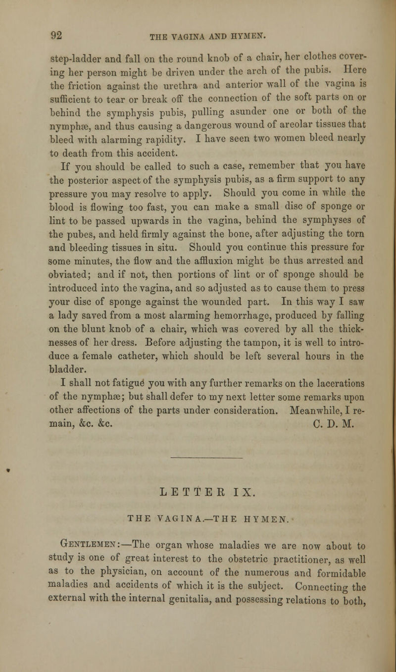 step-ladder and fall on the round knob of a chair, her clothes cover- ing her person might be driven under the arch of the pubis. Here the friction against the urethra and anterior wall of the vagina is sufficient to tear or break off the connection of the soft parts on or behind the symphysis pubis, pulling asunder one or both of the nymphae, and thus causing a dangerous wound of areolar tissues that bleed with alarming rapidity. I have seen two women bleed nearly to death from this accident. If you should be called to such a case, remember that you have the posterior aspect of the symphysis pubis, as a firm support to any pressure you may resolve to apply. Should you come in while the blood is flowing too fast, you can make a small disc of sponge or lint to be passed upwards in the vagina, behind the symphyses of the pubes, and held firmly against the bone, after adjusting the torn and bleeding tissues in situ. Should you continue this pressure for some minutes, the flow and the affluxion might be thus arrested and obviated; and if not, then portions of lint or of sponge should be introduced into the vagina, and so adjusted as to cause them to press your disc of sponge against the wounded part. In this way I saw a lady saved from a most alarming hemorrhage, produced by falling on the blunt knob of a chair, which was covered by all the thick- nesses of her dress. Before adjusting the tampon, it is well to intro- duce a female catheter, which should be left several hours in the bladder. I shall not fatigue you with any further remarks on the lacerations of the nymphse; but shall defer to my next letter some remarks upon other affections of the parts under consideration. Meanwhile, I re- main, &c. &c. C. D. M. LETTER IX. THE VAGINA.—THE HYMEN. Gentlemen:—The organ whose maladies we are now about to study is one of great interest to the obstetric practitioner, as well as to the physician, on account of the numerous and formidable maladies and accidents of which it is the subject. Connecting the external with the internal genitalia, and possessing relations to both,