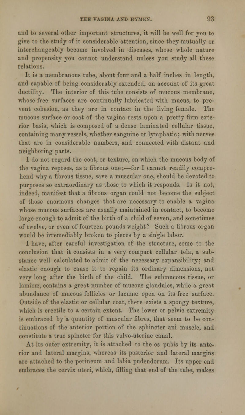 and to several other important structures, it will be well for you to give to the study of it considerable attention, since they mutually or interchangeably become involved in diseases, whose whole nature and propensity you cannot understand unless you study all these relations. It is a membranous tube, about four and a half inches in length, and capable of being considerably extended, on account of its great ductility. The interior of this tube consists of mucous membrane, whose free surfaces are continually lubricated with mucus, to pre- vent cohesion, as they are in contact in the living female. The mucous surface or coat of the vagina rests upon a pretty firm exte- rior basis, which is composed of a dense laminated cellular tissue, containing many vessels, whether sanguine or lymphatic; with nerves that arc in considerable numbers, and connected with distant and neighboring parts. I do not regard the coat, or texture, on which the mucous body of the vagina reposes, as a fibrous one;—for I cannot readily compre- hend why a fibrous tissue, save a muscular one, should be devoted to purposes so extraordinary as those to which it responds. Is it not, indeed, manifest that a fibrous organ could not become the subject of those enormous changes that are necessary to enable a vagina whose mucous surfaces are usually maintained in contact, to become large enough to admit of the birth of a child of seven, and sometimes of twelve, or even of fourteen pounds weight ? Such a fibrous organ would be irremediably broken to pieces by a single labor. I have, after careful investigation of the structure, come to the conclusion that it consists in a very compact cellular tela, a sub- stance well calculated to admit of the necessary expansibility; and elastic enough to cause it to regain its ordinary dimensions, not very long after the birth of the child. The submucous tissue, or laminae!, contains a great number of mucous glandules, while a great abundance of mucous follicles or lacunae open on its free surface. Outside of the elastic or cellular coat, there exists a spongy texture, which is erectile to a certain extent. The lower or pelvic extremity is embraced by a quantity of muscular fibres, that seem to be con- tinuations of the anterior portion of the sphincter ani muscle, and constitute a true spincter for this vulvo-uterine canal. At its outer extremity, it is attached to the os pubis by its ante- rior and lateral margins, whereas its posterior and lateral margins are attached to the perineum and labia pudendorum. Its upper end embraces the cervix uteri, which, filling that end of the tube, makes