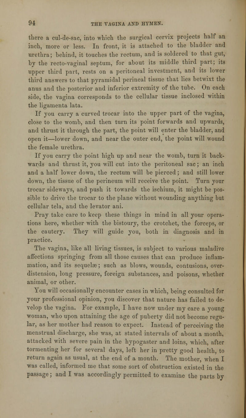 there a cul-de-sac, into which the surgical cervix projects half an inch, more or less. In front, it is attached to the bladder and urethra; behind, it touches the rectum, and is soldered to that gut,' by the recto-vaginal septum, for about its middle third part; its upper third part, rests on a peritoneal investment, and its lower third answers to that pyramidal perineal tissue that lies betwixt the anus and the posterior and inferior extremity of the tube. On each side, the vagina corresponds to the cellular tissue inclosed within the ligamenta lata. If you carry a curved trocar into the upper part of the vagina, close to the womb, and then turn its point forwards and upwards, and thrust it through the part, the point will enter the bladder, and open it—lower down, and near the outer end, the point will wound the female urethra. If you carry the point high up and near the womb, turn it back- wards and thrust it, you will cut into the peritoneal sac; an inch and a half lower down, the rectum will be pierced; and still lower down, the tissue of the perineum will receive the point. Turn your trocar sideways, and push it towards the ischium, it might be pos- sible to drive the trocar to the plane without w7ounding anything but cellular tela, and the levator ani. Pray take care to keep these things in mind in all your opera- tions here, whether with the bistoury, the crotchet, the forceps, or the cautery. They will guide you, both in diagnosis and in practice. The vagina, like all living tissues, is subject to various maladive affections springing from all those causes that can produce inflam- mation, and its sequelae; such as blowrs, wrounds, contusions, over- distension, long pressure, foreign substances, and poisons, whether animal, or other. You will occasionally encounter cases in which, being consulted for your professional opinion, you discover that nature has failed to de- velop the vagina. For example, I have now under my care a young woman, who upon attaining the age of puberty did not become regu- lar, as her mother had reason to expect. Instead of perceiving the menstrual discharge, she was, at stated intervals of about a month, attacked with severe pain in the hypogaster and loins, which, after tormenting her for several days, left her in pretty good health, to return again as usual, at the end of a month. The mother, when I was called, informed me that some sort of obstruction existed in the passage; and I was accordingly permitted to examine the parts by