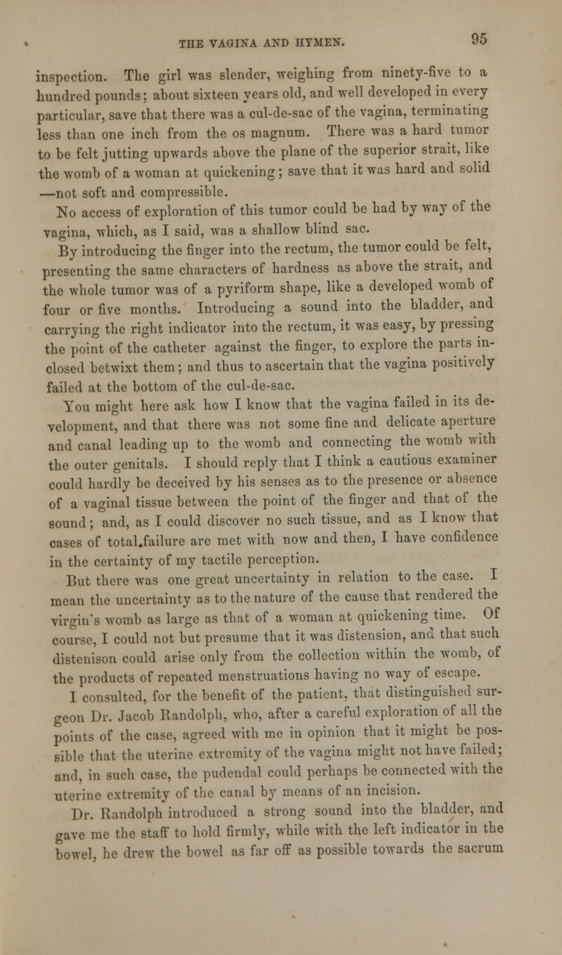 inspection. The girl was slender, weighing from ninety-five to a hundred pounds; about sixteen years old, and well developed in every particular, save that there was a cul-de-sac of the vagina, terminating less than one inch from the os magnum. There was a hard tumor to be felt jutting upwards above the plane of the superior strait, like the womb of a woman at quickening; save that it was hard and solid —not soft and compressible. No access of exploration of this tumor could be had by way of the vagina, which, as I said, was a shallow blind sac. By introducing the finger into the rectum, the tumor could be felt, presenting the same characters of hardness as above the strait, and the whole tumor was of a pyriform shape, like a developed womb of four or five months. Introducing a sound into the bladder, and carrying the right indicator into the rectum, it was easy, by pressing the point of the catheter against the finger, to explore the parts in- closed betwixt them; and thus to ascertain that the vagina positively failed at the bottom of the cul-de-sac. You might here ask how I know that the vagina failed in its de- velopment, and that there was not some fine and delicate aperture and canal leading up to the womb and connecting the womb with the outer genitals. I should reply that I think a cautious examiner could hardly be deceived by his senses as to the presence or absence of a vaginal tissue between the point of the finger and that of the sound; and, as I could discover no such tissue, and as I know that cases of total.failure arc met with now and then, I have confidence in the certainty of my tactile perception. But there was one great uncertainty in relation to the case. I mean the uncertainty as to the nature of the cause that rendered the virgin's womb as large as that of a woman at quickening time. Of course, I could not but presume that it was distension, and that such distenison could arise only from the collection within the womb, of the products of repeated menstruations having no way of escape. I consulted, for the benefit of the patient, that distinguished sur- geon Dr. Jacob Randolph, who, after a careful exploration of all the points of the case, agreed with me in opinion that it might be pos- sible that the uterine extremity of the vagina might not have failed; and, in such case, the pudendal could perhaps be connected with the uterine extremity of the canal by means of an incision. Dr. Randolph introduced a strong sound into the bladder, and gave me the staff to hold firmly, while with the left indicator in the bowel, he drew the bowel as far off as possible towards the sacrum