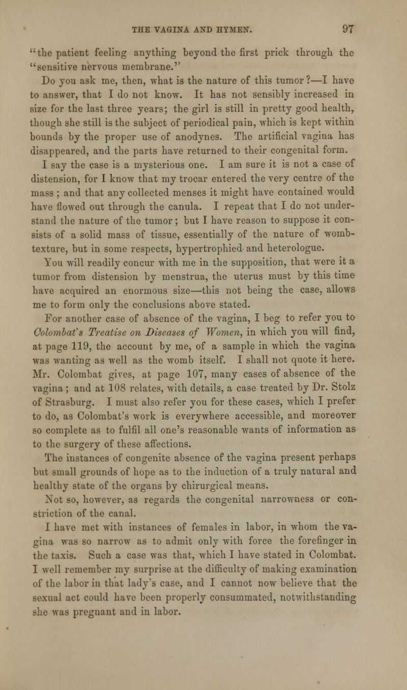 the patient feeling anything beyond the first prick through the sensitive nervous membrane.'' Do you ask me, then, what is the nature of this tumor ?—I have to answer, that I do not know. It has not sensibly increased in size for the last three years; the girl is still in pretty good health, though she still is the subject of periodical pain, which is kept within bounds by the proper use of anodynes. The artificial vagina has disappeared, and the parts have returned to their congenital form. I say the case is a mysterious one. I am sure it is not a case of distension, for I know that my trocar entered the very centre of the mass ; and that any collected menses it might have contained would have flowed out through the canula. I repeat that I do not under- stand the nature of the tumor; but I have reason to suppose it con- sists of a solid mass of tissue, essentially of the nature of womb- texture, but in some respects, hypertrophied and heterologue. You will readily concur with me in the supposition, that were it a tumor from distension by menstrua, the uterus must by this time have acquired an enormous size—this not being the case, allows me to form only the conclusions above stated. For another case of absence of the vagina, I beg to refer you to Colombafs Treatise on Diseases of Women, in which you will find, at page 119, the account by me, of a sample in which the vagina was wanting as well as the womb itself. I shall not quote it here. Mr. Colombat gives, at page 107, many cases of absence of the vagina; and at 108 relates, with details, a case treated by Dr. Stolz of Strasburg. I must also refer you for these cases, which I prefer to do, as Colombat's work is everywhere accessible, and moreover so complete as to fulfil all one's reasonable wants of information as to the surgery of these affections. The instances of congenite absence of the vagina present perhaps but small grounds of hope as to the induction of a truly natural and healthy state of the organs by chirurgical means. Not so, however, as regards the congenital narrowness or con- striction of the canal. I have met with instances of females in labor, in whom the va- gina was so narrow as to admit only with force the forefinger in the taxis. Such a case was that, which I have stated in Colombat. 1 well remember my surprise at the difficulty of making examination of the labor in that lady's case, and I cannot now believe that the sexual act could have been properly consummated, notwithstanding she was pregnant and in labor.