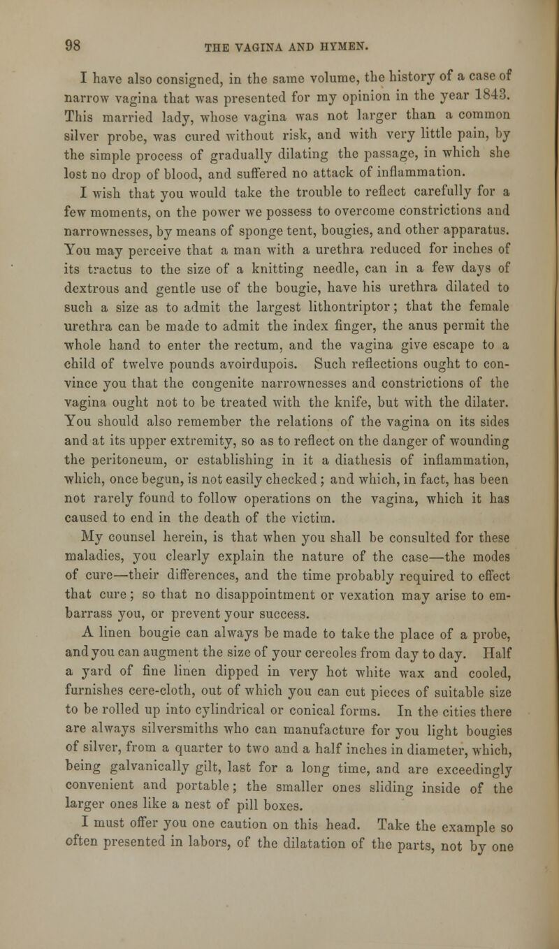 I have also consigned, in the same volume, the history of a case of narrow vagina that was presented for my opinion in the year 1843. This married lady, whose vagina was not larger than a common silver probe, was cured without risk, and with very little pain, by the simple process of gradually dilating the passage, in which she lost no drop of blood, and suffered no attack of inflammation. I wish that you would take the trouble to reflect carefully for a few moments, on the power we possess to overcome constrictions and narrownesses, by means of sponge tent, bougies, and other apparatus. You may perceive that a man with a urethra reduced for inches of its tractus to the size of a knitting needle, can in a few days of dextrous and gentle use of the bougie, have his urethra dilated to such a size as to admit the largest lithontriptor; that the female urethra can be made to admit the index finger, the anus permit the whole hand to enter the rectum, and the vagina give escape to a child of twelve pounds avoirdupois. Such reflections ought to con- vince you that the congenite narrownesses and constrictions of the vagina ought not to be treated with the knife, but with the dilater. You should also remember the relations of the vagina on its sides and at its upper extremity, so as to reflect on the danger of wounding the peritoneum, or establishing in it a diathesis of inflammation, which, once begun, is not easily checked; and which, in fact, has been not rarely found to follow operations on the vagina, which it has caused to end in the death of the victim. My counsel herein, is that when you shall be consulted for these maladies, you clearly explain the nature of the case—the modes of cure—their differences, and the time probably required to effect that cure; so that no disappointment or vexation may arise to em- barrass you, or prevent your success. A linen bougie can always be made to take the place of a probe, and you can augment the size of your cereoles from day to day. Half a yard of fine linen dipped in very hot white wax and cooled, furnishes cere-cloth, out of which you can cut pieces of suitable size to be rolled up into cylindrical or conical forms. In the cities there are always silversmiths who can manufacture for you light bougies of silver, from a quarter to two and a half inches in diameter, which, being galvanically gilt, last for a long time, and are exceedingly convenient and portable; the smaller ones sliding inside of the larger ones like a nest of pill boxes. I must offer you one caution on this head. Take the example so often presented in labors, of the dilatation of the parts, not by one