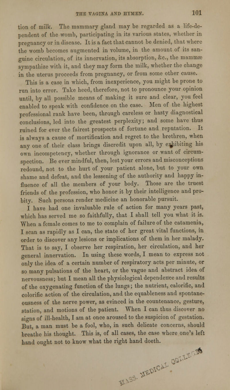 tion of millc. The mammary gland may be regarded as a life-de- pendent of the womb, participating in its various states, whether in pregnancy or in disease. It is a fact that cannot be denied, that where the womb becomes augmented in volume, in the amount of its san- guine circulation, of its innervation, its absorption, &c, the mammse sympathize with it, and they may form the milk, whether the change in the uterus proceeds from pregnancy, or from some other cause. This is a case in which, from inexperience, you might be prone to run into error. Take heed, therefore, not to pronounce your opinion until, by all possible means of making it sure and clear, you feel enabled to speak with confidence on the case. Men of the highest professional rank have been, through careless or hasty diagnostical conclusions, led into the greatest perplexity; and some have thus ruined for ever the fairest prospects of fortune and reputation. It is always a cause of mortification and regret to the brethren, when any one of their class brings discredit upon all, by e^iibiting his own incompetency, whether through ignorance or want of circum- spection. Be ever mindful, then, lest your errors and misconceptions redound, not to the hurt of your patient alone, but to your own shame and defeat, and the lessening of the authority and happy in- fluence of all the members of your body. Those are the truest friends of the profession, who honor it by their intelligence and pro- bity. Such persons render medicine an honorable pursuit. I have had one invaluable rule of action for many years past, which has served me so faithfully, that I shall tell you what it is. When a female comes to me to complain of failure of the catamenia, I scan as rapidly as I can, the state of her great vital functions, in order to discover any lesions or implications of them in her malady. That is to say, I observe her respiration, her circulation, and her general innervation. In using these words, I mean to express not only the idea of a certain number of respiratory acts per minute, or so many pulsations of the heart, or the vague and abstract idea of nervousness; but I mean all the physiological dependence and results of the oxygenating function of the lungs; the nutrient, calorific, and colorific action of the circulation, and the equableness and spontane- ousness of the nerve power, as evinced in the countenance, gesture, station, and motions of the patient. When I can thus discover no si^ns of ill-health, I am at once aroused to the suspicion of gestation. But a man must be a fool, who, in such delicate concerns, should breathe his thought. This is, of all cases, the case where one's left hand ought not to know what the right hand doeth. * ■ 3P*