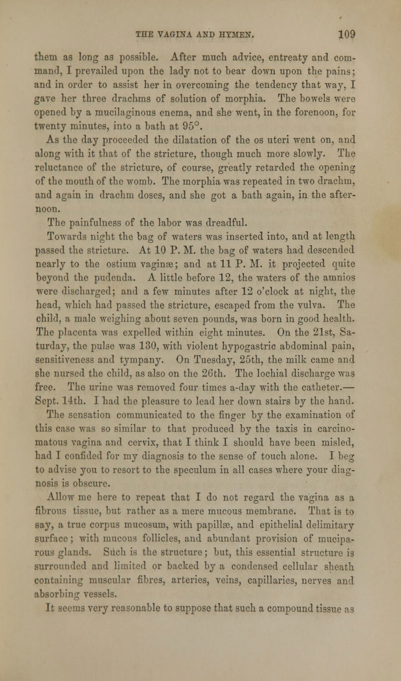 them as long as possible. After much advice, entreaty and com- mand, I prevailed upon the lady not to bear down upon the pains; and in order to assist her in overcoming the tendency that way, I gave her three drachms of solution of morphia. The bowels were opened by a mucilaginous enema, and she went, in the forenoon, for twenty minutes, into a bath at 95°. As the day proceeded the dilatation of the os uteri went on, and along with it that of the stricture, though much more slowly. The reluctance of the stricture, of course, greatly retarded the opening of the mouth of the womb. The morphia was repeated in two drachm, and again in drachm doses, and she got a bath again, in the after- noon. The painfulness of the labor was dreadful. Towards night the bag of waters was inserted into, and at length passed the stricture. At 10 P. M. the bag of waters had descended nearly to the ostium vaginaj; and at 11 P. M. it projected quite beyond the pudenda. A little before 12, the waters of the amnios were discharged; and a few minutes after 12 o'clock at night, the head, which had passed the stricture, escaped from the vulva. The child, a male weighing about seven pounds, was born in good health. The placenta was expelled within eight minutes. On the 21st, Sa- turday, the pulse was 130, with violent hypogastric abdominal pain, sensitiveness and tympany. On Tuesday, 25th, the milk came and she nursed the child, as also on the 26th. The lochial discharge was free. The urine was removed four times a-day with the catheter.— Sept. 14th. I had the pleasure to lead her down stairs by the hand. The sensation communicated to the finger by the examination of this case was so similar to that produced by the taxis in carcino- matous vagina and cervix, that I think I should have been misled, had I confided for my diagnosis to the sense of touch alone. I beg to advise you to resort to the speculum in all cases where your diag- nosis is obscure. Allow me here to repeat that I do not regard the vagina as a fibrous tissue, but rather as a mere mucous membrane. That is to say, a true corpus mucosum, with papilla, and epithelial delimitary surface ; with mucous follicles, and abundant provision of mucipa- rous glands. Such is the structure; but, this essential structure is surrounded and limited or backed by a condensed cellular sheath containing muscular fibres, arteries, veins, capillaries, nerves and absorbing vessels. It seems very reasonable to suppose that such a compound tissue as