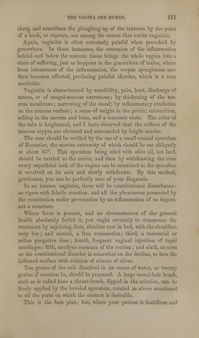 chets, and sometimes the ploughing up of the textures by the point of a hook, or rupture, are among the causes that excite vaginitis. Again, vaginitis is often extremely painful when provoked by gonorrhoea. In these instances, the extension of the inflammation behind and below the mucous tissue brings the whole vagina into a state of suffering, just as happens in the gonorrhoea of males, where from intcnscness of the inflammation, the corpus spongiosum ure- thra becomes affected, producing painful chordee, which is a true urethritis. Vaginitis is characterized by sensibility, pain, heat, discharge of mucus, or of sangui-mucous excretions; by thickening of the mu- cous membrane; narrowing of the canal; by inflammatory exudation on the mucous surface; a sense of weight in the pelvis; micturition, aching in the sacrum and loins, and a tenesmic state. The color of the tube is heightened, and I have observed that the orifices of the mucous crypta are elevated and surrounded by bright areolie. The case should be verified by the use of a small conical speculum of Recamier, the uterine extremity of which should be cut obliquely at about 45°. This speculum being oiled with olive oil, not lard, should be carried to the cervix, and then by withdrawing the cone every superficial inch of the vagina can be examined as the speculum is revolved on its axis and slowly withdrawn. By this method, gentlemen, you can be perfectly sure of your diagnosis. In an intense vaginitis, there will be constitutional disturbance; as rigors wTith febrile reaction, and all the phenomena presented by the constitution under provocation by an inflammation of so import- ant a structure. Where fever is present, and no circumstances of the general health absolutely forbid it, you ought certainly to commence the treatment by enjoining, first, absolute rest in bed, with the shoulders very low; and second, a free venesection; third, a mercurial or saline purgative dose ; fourth, frequent vaginal injection of tepid mucilages; fifth, anodyne enemata of the rectum; and sixth, as soon as the constitutional disorder is somewhat on the decline, to lave the inflamed surface with solution of nitrate of silver. Ten grains of the salt dissolved in an ounce of water, or twenty grains if occasion be, should be prepared. A large camel-hair brush, such as is called here a throat-brush, dipped in the solution, can be freely applied by the beveled speculum, rotated as above mentioned to all the parts on which the contact is desirable. This is the best plan; but, where your patient is fastidious and