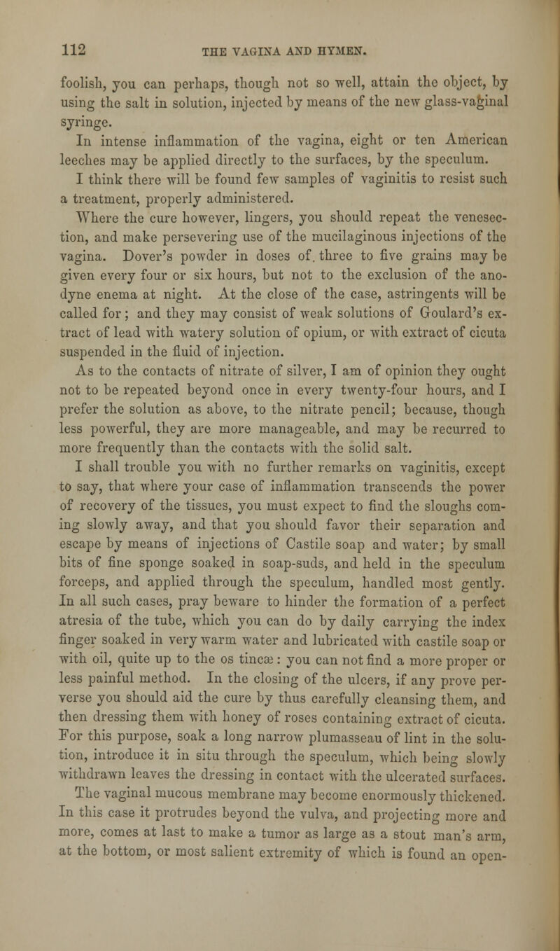 foolish, you can perhaps, though not so well, attain the object, by using the salt in solution, injected by means of the new glass-vaginal syringe. In intense inflammation of the vagina, eight or ten American leeches may be applied directly to the surfaces, by the speculum. I think there will be found few samples of vaginitis to resist such a treatment, properly administered. Where the cure however, lingers, you should repeat the venesec- tion, and make persevering use of the mucilaginous injections of the vagina. Dover's powder in doses of. three to five grains may be given every four or six hours, but not to the exclusion of the ano- dyne enema at night. At the close of the case, astringents will be called for; and they may consist of weak solutions of Goulard's ex- tract of lead with watery solution of opium, or with extract of cicuta suspended in the fluid of injection. As to the contacts of nitrate of silver, I am of opinion they ought not to be repeated beyond once in every twenty-four hours, and I prefer the solution as above, to the nitrate pencil; because, though less powerful, they are more manageable, and may be recurred to more frequently than the contacts with the solid salt. I shall trouble you with no further remarks on vaginitis, except to say, that where your case of inflammation transcends the power of recovery of the tissues, you must expect to find the sloughs com- ing slowly away, and that you should favor their separation and escape by means of injections of Castile soap and water; by small bits of fine sponge soaked in soap-suds, and held in the speculum forceps, and applied through the speculum, handled most gently. In all such cases, pray beware to hinder the formation of a perfect atresia of the tube, which you can do by daily carrying the index finger soaked in very warm water and lubricated with castile soap or with oil, quite up to the os tincse: you can not find a more proper or less painful method. In the closing of the ulcers, if any prove per- verse you should aid the cure by thus carefully cleansing them, and then dressing them with honey of roses containing extract of cicuta. For this purpose, soak a long narrow plumasseau of lint in the solu- tion, introduce it in situ through the speculum, which being slowly withdrawn leaves the dressing in contact with the ulcerated surfaces. The vaginal mucous membrane may become enormously thickened. In this case it protrudes beyond the vulva, and projecting more and more, comes at last to make a tumor as large as a stout man's arm, at the bottom, or most salient extremity of which is found an open-