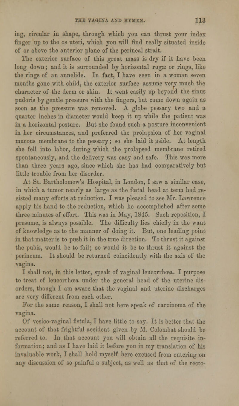 ing, circular in shape, through which you can thrust your index finger up to the os uteri, which you will find really situated inside of or above the anterior plane of the perineal strait. The exterior surface of this great mass is dry if it have been long down; and it is surrounded by horizontal rugae or rings, like the rings of an annclide. In fact, I have seen in a woman seven months gone with child, the exterior surface assume very much the character of the derm or skin. It went easily up beyond the sinus pudoris by gentle pressure with the fingers, but came down again as soon as the pressure was removed. A globe pessary two and a quarter inches in diameter would keep it up while the patient was in a horizontal posture. But she found such a posture inconvenient in her circumstances, and preferred the prolapsion of her vaginal mucous membrane to the pessary; so she laid it aside. At length she fell into labor, during which the prolapsed membrane retired spontaneously, and the delivery was easy and safe. This was more than three years ago, since which she has had comparatively but little trouble from her disorder. At St. Bartholomew's Hospital, in London, I saw a similar case, in which a tumor nearly as large as the foetal head at term had re- sisted many efforts at reduction. I was pleased to see Mr. Lawrence apply his hand to the reduction, which he accomplished after some three minutes of effort. This was in May, 1845. Such reposition, I presume, is always possible. The difficulty lies chiefly in the want of knowledge as to the manner of doing it. But, one leading point in that matter is to push it in the true direction. To thrust it against the pubis, would be to fail; so would it be to thrust it against the perineum. It should be returned coincidently with the axis of the vagina. I shall not, in this letter, speak of vaginal leucorrhoea. I purpose to treat of leucorrhoea under the general head of the uterine dis- orders, though I am aware that the vaginal and uterine discharges are very different from each other. For the same reason, I shall not here speak of carcinoma of the vagina. Of vesico-vaginal fistula, I have little to say. It is better that the account of that frightful accident given by M. Colombat should be referred to. In that account you will obtain all the requisite in- formation; and as I have laid it before you in my translation of his invaluable work, I shall hold myself here excused from entering on any discussion of so painful a subject, as well as that of the recto-