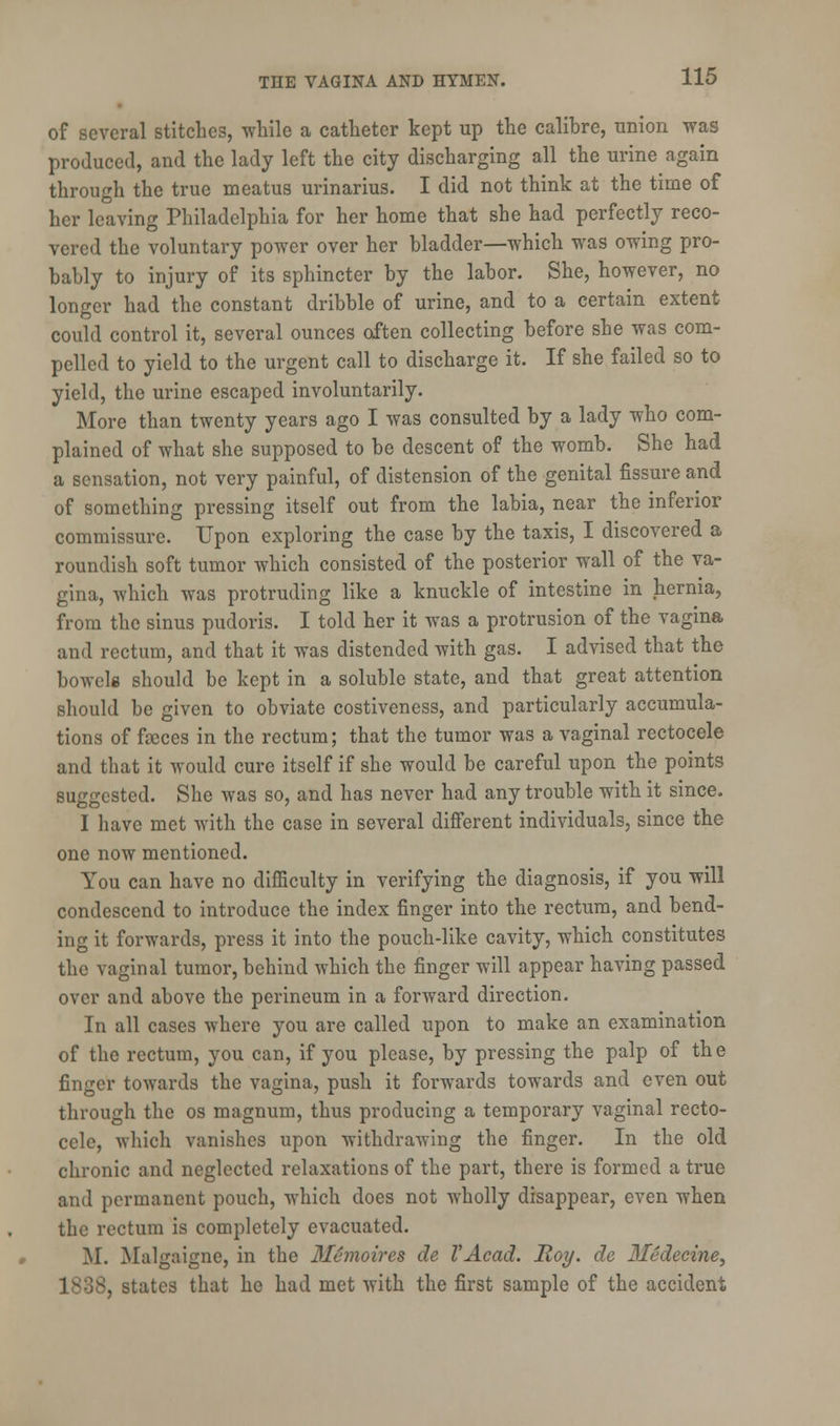 of several stitches, while a catheter kept up the calibre, union was produced, and the lady left the city discharging all the urine again through the true meatus urinarius. I did not think at the time of her leaving Philadelphia for her home that she had perfectly reco- vered the voluntary power over her bladder—which was owing pro- bably to injury of its sphincter by the labor. She, however, no longer had the constant dribble of urine, and to a certain extent could control it, several ounces often collecting before she was com- pelled to yield to the urgent call to discharge it. If she failed so to yield, the urine escaped involuntarily. More than twenty years ago I was consulted by a lady who com- plained of what she supposed to be descent of the womb. She had a sensation, not very painful, of distension of the genital fissure and of something pressing itself out from the labia, near the inferior commissure. Upon exploring the case by the taxis, I discovered a roundish soft tumor which consisted of the posterior wall of the va- gina, which was protruding like a knuckle of intestine in hernia, from the sinus pudoris. I told her it was a protrusion of the vagina and rectum, and that it was distended with gas. I advised that the bowel* should be kept in a soluble state, and that great attention should be given to obviate costiveness, and particularly accumula- tions of faeces in the rectum; that the tumor was a vaginal rectocele and that it would cure itself if she would be careful upon the points suggested. She was so, and has never had any trouble with it since. I have met with the case in several different individuals, since the one now mentioned. You can have no difficulty in verifying the diagnosis, if you will condescend to introduce the index finger into the rectum, and bend- ing it forwards, press it into the pouch-like cavity, which constitutes the vaginal tumor, behind which the finger will appear having passed over and above the perineum in a forward direction. In all cases where you are called upon to make an examination of the rectum, you can, if you please, by pressing the palp of the finger towards the vagina, push it forwards towards and even out through the os magnum, thus producing a temporary vaginal recto- cele, which vanishes upon withdrawing the finger. In the old chronic and neglected relaxations of the part, there is formed a true and permanent pouch, which does not wholly disappear, even when the rectum is completely evacuated. M. Malgaigne, in the Memoires de I'Acad. Roy. de 3fedecine, , states that he had met with the first sample of the accident