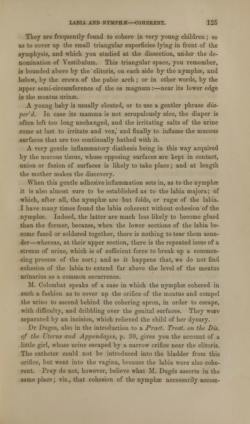 They are frequently found to cohere in very young children ; so as to cover up the small triangular superficies lying in front of the symphysis, and which you studied at the dissection, under the de- nomination of Vestibulum. This triangular space, you remember, is bounded above by the clitoris, on each side by the nymphse, and below, by the crown of the pubic arch ; or in other words, by the upper semi-circumference of the os magnum:—near its lower edge is the meatus urinse. A young baby is usually clouted, or to use a gentler phrase dia- per d. In case its mamma is not scrupulously nice, the diaper is often left too long unchanged, and the irritating salts of the urine come at last to irritate and vex, and finally to inflame the mucous surfaces that are too continually bathed with it. A very gentle inflammatory diathesis being in this way acquired by the mucous tissue, whose opposing surfaces are kept in contact, union or fusion of surfaces is likely to take place; and at length the mother makes the discovery. When this gentle adhesive inflammation sets in, as to the nymphse it is also almost sure to be established as to the labia majora; of which, after all, the nymphse are but folds, or rugse of the labia. I have many times found the labia coherent without cohesion of the nymphse. Indeed, the latter are much less likely to become glued than the former, because, when the lower sections of the labia be- come fused or soldered together, there is nothing to tear them asun- der—whereas, at their upper section, there is the repeated issue of a stream of urine, which is of sufficient force to break up a commen- cing process of the sort; and so it happens that, we do not find cohesion of the labia to extend far above the level of the meatus miliarias as a common occurrence. M. Colombat speaks of a case in which the nymphse cohered in such a fashion as to cover up the orifice of the meatus and compel the urine to ascend behind the cohering apron, in order to escape, with difficulty, and dribbling over the genital surfaces. They were separated by an incision, which relieved the child of her dysury. Dr Duges, also in the introduction to a Pract. Treat, on the Dis. of the Uterus and Appendages, p. 30, gives you the account of a little girl, whose urine escaped by a narrow orifice near the clitoris. The catheter could not be introduced into the bladder from this orifice, but went into the vagina, because the labia were also cohe- rent. Pray do not, however, believe what M. Dugds asserts in the same place; viz., that cohesion of the nymphse necessarily accom-