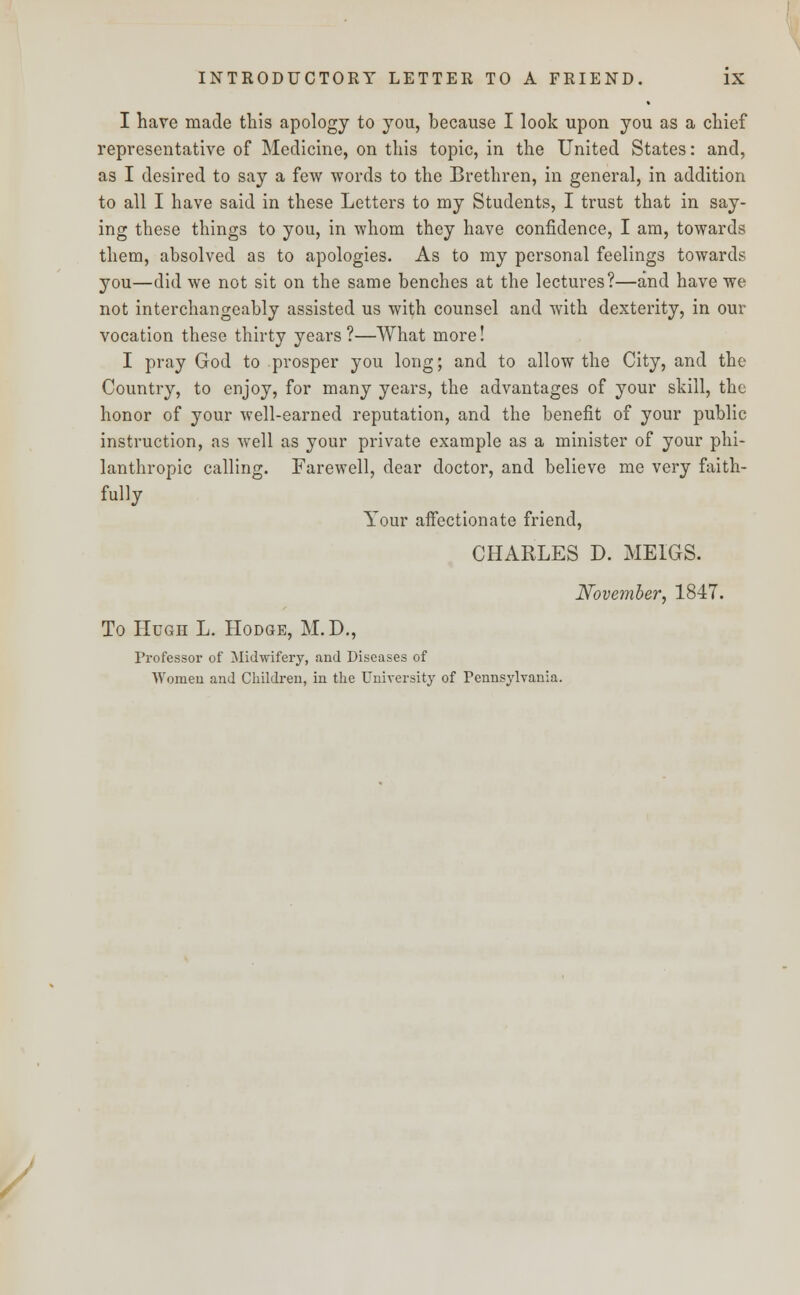 I have made this apology to you, because I look upon you as a chief representative of Medicine, on this topic, in the United States: and, as I desired to say a few words to the Brethren, in general, in addition to all I have said in these Letters to my Students, I trust that in say- ing these things to you, in whom they have confidence, I am, towards them, absolved as to apologies. As to my personal feelings towards you—did we not sit on the same benches at the lectures?—and have we not interchangeably assisted us with counsel and with dexterity, in our vocation these thirty years?—What more! I pray God to prosper you long; and to allow the City, and the Country, to enjoy, for many years, the advantages of your skill, the honor of your well-earned reputation, and the benefit of your public instruction, as well as your private example as a minister of your phi- lanthropic calling. Farewell, dear doctor, and believe me very faith- fully Your affectionate friend, CHARLES D. MEIGS. November. 1847. To Hugh L. Hodge, M.D., Professor of Midwifery, and Diseases of Women and Children, in the University of Pennsylvania.