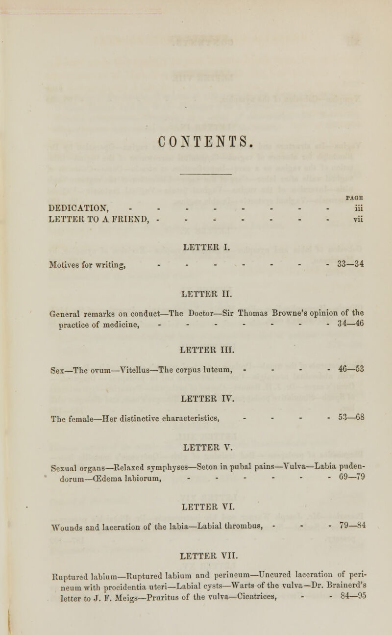 CONTENTS. PAGE DEDICATION, iii LETTER TO A FRIEND, vii LETTER I. Motives for writing, ....... 33—34 LETTER II. General remarks on conduct—The Doctor—Sir Thomas Browne's opinion of the practice of medicine, ....... 34—46 LETTER III. Sex—The ovum—Vitellus—The corpus luteum, .... 46—53 LETTER IV. The female—Her distinctive characteristics, .... 53—68 LETTER V. Sexual organs—Relaxed symphyses—Seton in pubal pains—Vulva—Labia puden- dorum—Oedema labiorum, ------ 69—79 LETTER VI. Wounds and laceration of the labia—Labial thrombus, - - - 79—84 LETTER VII. Ruptured labium—Ruptured labium and perineum—Uncured laceration of peri- neum with procidentia uteri—Labial cysts—Warts of the vulva—Dr. Brainerd's letter to J. F. Meigs—Pruritus of the vulva—Cicatrices, - - 84—95