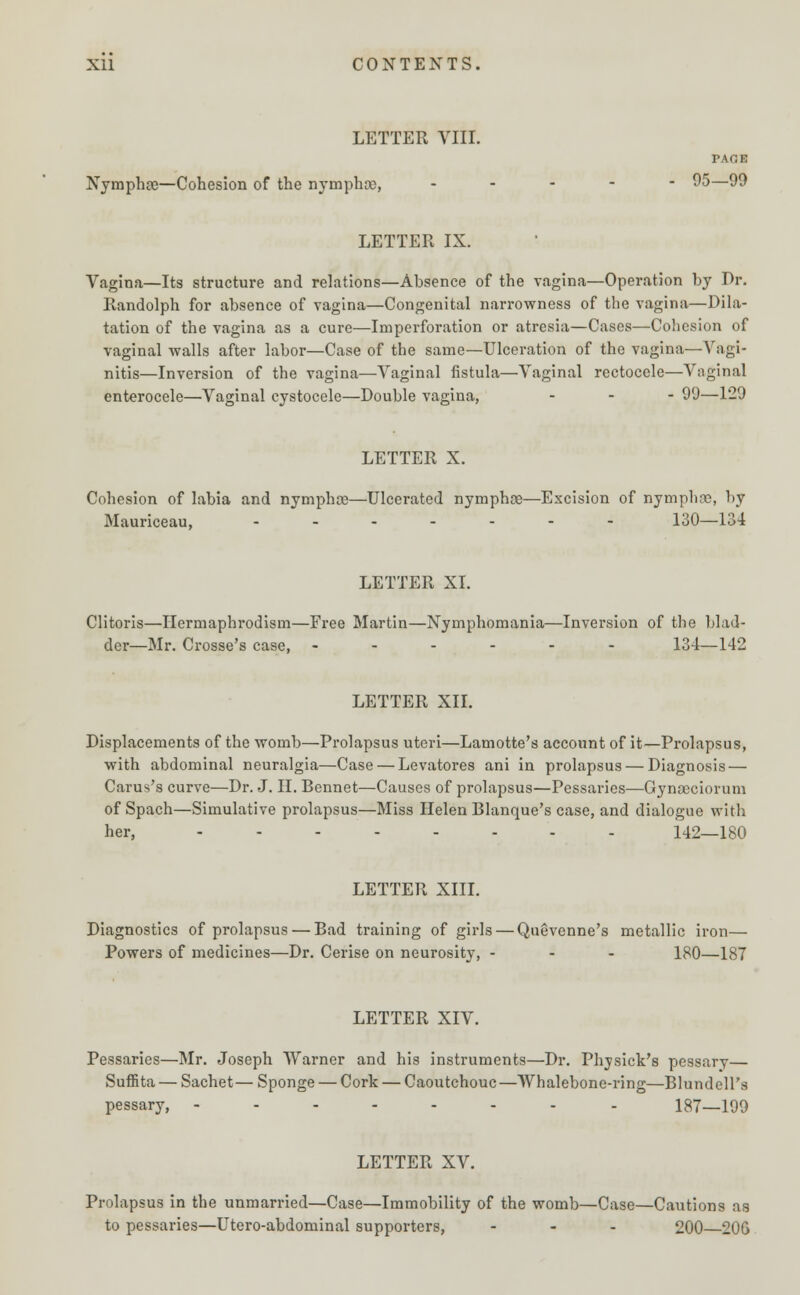 LETTER VIII. PAGE Nymphge—Cohesion of the nymphce, .... - 95—99 LETTER IX. Vagina—Its structure and relations—Absence of the vagina—Operation by Br. Randolph for absence of vagina—Congenital narrowness of the vagina—Dila- tation of the vagina as a cure—Imperforation or atresia—Cases—Cohesion of vaginal walls after labor—Case of the same—Ulceration of the vagina—Vagi- nitis—Inversion of the vagina—Vaginal fistula—Vaginal rcctocele—Vaginal enterocele—Vaginal cystocele—Double vagina, ... 99—129 LETTER X. Cohesion of labia and nymphce—Ulcerated nymphce—Excision of nymphre, by Mauriceau, ....... 130—154 LETTER XI. Clitoris—Ilermaphrodism—Free Martin—Nymphomania—Inversion of the blad- der—Mr. Crosse's case, ------ 134—142 LETTER XII. Displacements of the womb—Prolapsus uteri—Lamotte's account of it—Prolapsus, with abdominal neuralgia—Case — Levatores ani in prolapsus — Diagnosis — Carus's curve—Dr. J. II. Bennet—Causes of prolapsus—Pessaries—Gynaeciorum of Spach—Simulative prolapsus—Miss Helen Blanque's case, and dialogue with her, 142—180 LETTER XIII. Diagnostics of prolapsus — Bad training of girls — Quevenne's metallic iron— Powers of medicines—Dr. Cerise on neurosity, - - - 180—187 LETTER XIV. Pessaries—Mr. Joseph Warner and his instruments—Dr. Physick's pessarv— Suffita — Sachet— Sponge — Cork — Caoutchouc —Whalebone-ring—Blundell's pessary, -------- 187—199 LETTER XV. Prolapsus in the unmarried—Case—Immobility of the womb—Case—Cautions as to pessaries—Utero-abdominal supporters, ... 200 20G