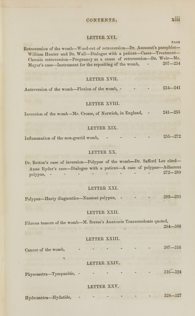 LETTER XVI. PAGE Retroversion of the womb—Wood-cut of retroversion—Dr. Aniussat's pamphlet- William Hunter and Dr. Wall—Dialogue with a patient—Cases—Treatment- Chronic retroversion—Pregnancy as a cause of retroversion—Dr. Weir—Mr. Major's case—Instrument for the repositing of the womb, - 207—234 LETTER XVII. Anteversion of the womb—Flexion of the womb, - - - 234—241 LETTER XVIII. Inversion of the womb—Mr. Crosse, of Norwich, in England, - 241—255 LETTER XIX. Inflammation of the non-gravid womb, - 255 272 LETTER XX. Dr. Betton's case of inversion—Polypus of the womb—Dr. Safford Lee cited— Anne Rvder's case—Dialogue with a patient—A case of polypus—Adherent , ... - 272—289 polypus, - - - - - LETTER XXI. Polypus—Hasty diagnostics—Nascent polypus, - - - 289—293 LETTER XXII. Fibrous tumors of the womb—M. Serres's Anatomie Transcendente quoted, 294—306 LETTER XXIII. Cancer of the womb, 307—316 LETTER XXIV. Physometra—Tympanitis, - - 01U * Hydrometra—Hydatids, LETTER XXV. 324—327