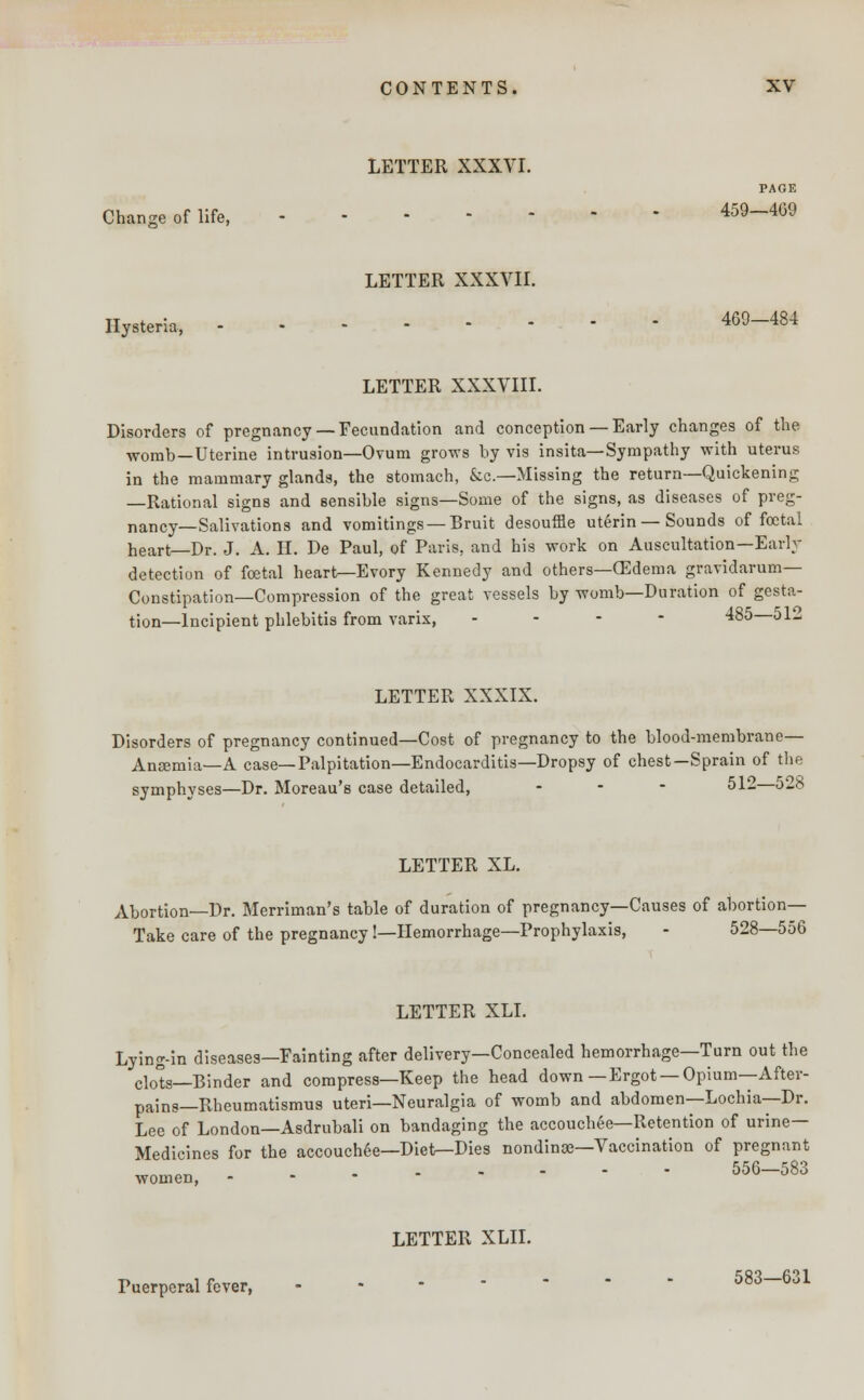 LETTER XXXVI. PAGE Change of life, 459-4G9 LETTER XXXVII. Hysteria, 469-484 LETTER XXXVIII. Disorders of pregnancy— Fecundation and conception —Early changes of the womb—Uterine intrusion—Ovum grows by vis insita—Sympathy with uterus in the mammary glands, the stomach, &c—Missing the return—Quickening —Rational signs and sensible signs—Some of the signs, as diseases of preg- nancy—Salivations and vomitings —Bruit desouffle uterin — Sounds of foetal heart—Dr. J. A. II. De Paul, of Paris, and his work on Auscultation—Early- detection of foetal heart^-Evory Kennedy and others—OZdema gravidarum— Constipation—Compression of the great vessels by womb—Duration of gesta- tion—Incipient phlebitis from varix, . - - 485—51- LETTER XXXIX. Disorders of pregnancy continued—Cost of pregnancy to the blood-membrane— Aneemia—A case—Palpitation—Endocarditis—Dropsy of chest—Sprain of the symphyses—Dr. Moreau's case detailed, ... 512—528 LETTER XL. Abortion—Dr. Merriman's table of duration of pregnancy—Causes of abortion- Take care of the pregnancy!—Hemorrhage—Prophylaxis, - 528—556 LETTER XLI. Lying-in diseases—Fainting after delivery—Concealed hemorrhage—Turn out the clo°s—Binder and compress—Keep the head down —Ergot — Opium—After- pains— Rheumatismus uteri—Neuralgia of womb and abdomen—Lochia—Dr. Lee of London—Asdrubali on bandaging the accouchee—Retention of urine- Medicines for the accouchee—Diet—Dies nondinge—Vaccination of pregnant 556—583 women, - Puerperal fever, LETTER XLII. 583—631