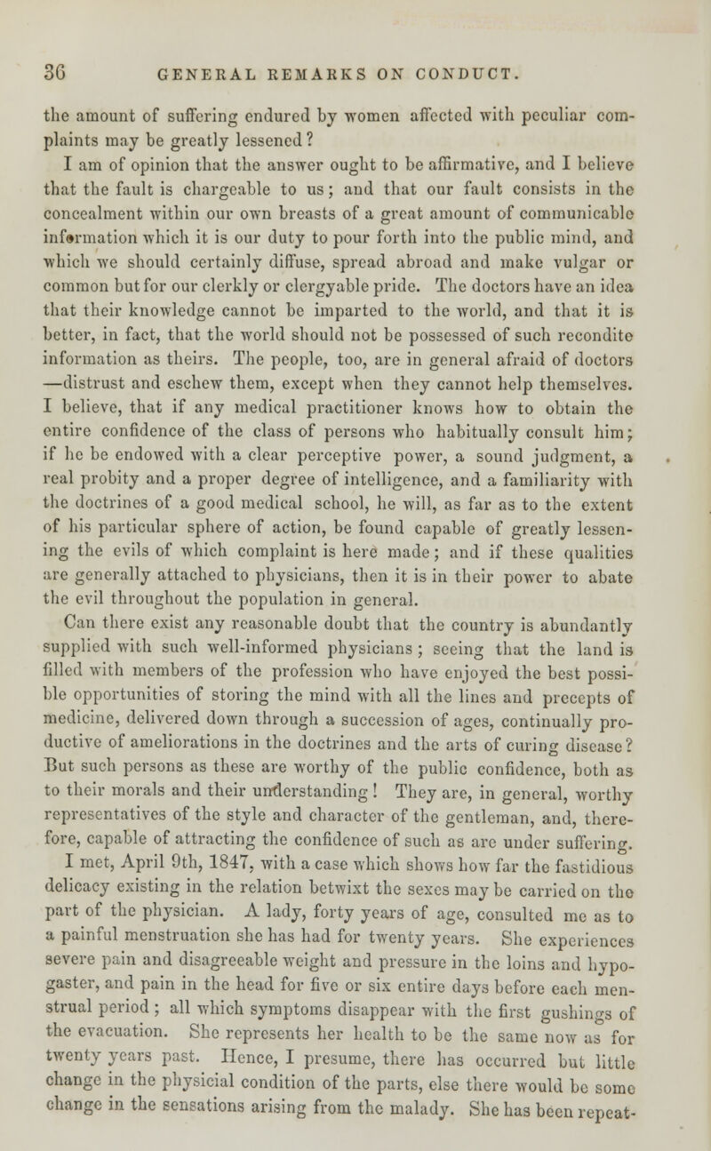 the amount of suffering endured by women affected with peculiar com- plaints may be greatly lessened ? I am of opinion that the answer ought to be affirmative, and I believe that the fault is chargeable to us; and that our fault consists in the concealment within our own breasts of a great amount of communicable information which it is our duty to pour forth into the public mind, and which we should certainly diffuse, spread abroad and make vulgar or common but for our clerkly or clergyable pride. The doctors have an idea that their knowledge cannot be imparted to the world, and that it is better, in fact, that the world should not be possessed of such recondite information as theirs. The people, too, are in general afraid of doctors —distrust and eschew them, except when they cannot help themselves. I believe, that if any medical practitioner knows how to obtain the entire confidence of the class of persons who habitually consult him; if he be endowed with a clear perceptive power, a sound judgment, a real probity and a proper degree of intelligence, and a familiarity with the doctrines of a good medical school, he will, as far as to the extent of his particular sphere of action, be found capable of greatly lessen- ing the evils of which complaint is here made; and if these qualities are generally attached to physicians, then it is in their power to abate the evil throughout the population in general. Can there exist any reasonable doubt that the country is abundantly supplied with such well-informed physicians ; seeing that the land is filled with members of the profession who have enjoyed the best possi- ble opportunities of storing the mind with all the lines and precepts of medicine, delivered down through a succession of ages, continually pro- ductive of ameliorations in the doctrines and the arts of curing disease ? But such persons as these are worthy of the public confidence, both as to their morals and their understanding ! They are, in general, worthy representatives of the style and character of the gentleman, and, there- fore, capable of attracting the confidence of such as are under suffering. I met, April 9th, 1847, with a case which shows how far the fastidious delicacy existing in the relation betwixt the sexes may be carried on the part of the physician. A lady, forty years of age, consulted me as to a painful menstruation she has had for twenty years. She experiences severe pain and disagreeable weight and pressure in the loins and hypo- gaster, and pain in the head for five or six entire days before each men- strual period; all which symptoms disappear with the first gushing of the evacuation. She represents her health to be the same now as for twenty years past. Hence, I presume, there has occurred but little change in the physicial condition of the parts, else there would be some change in the sensations arising from the malady. She has been repeat-