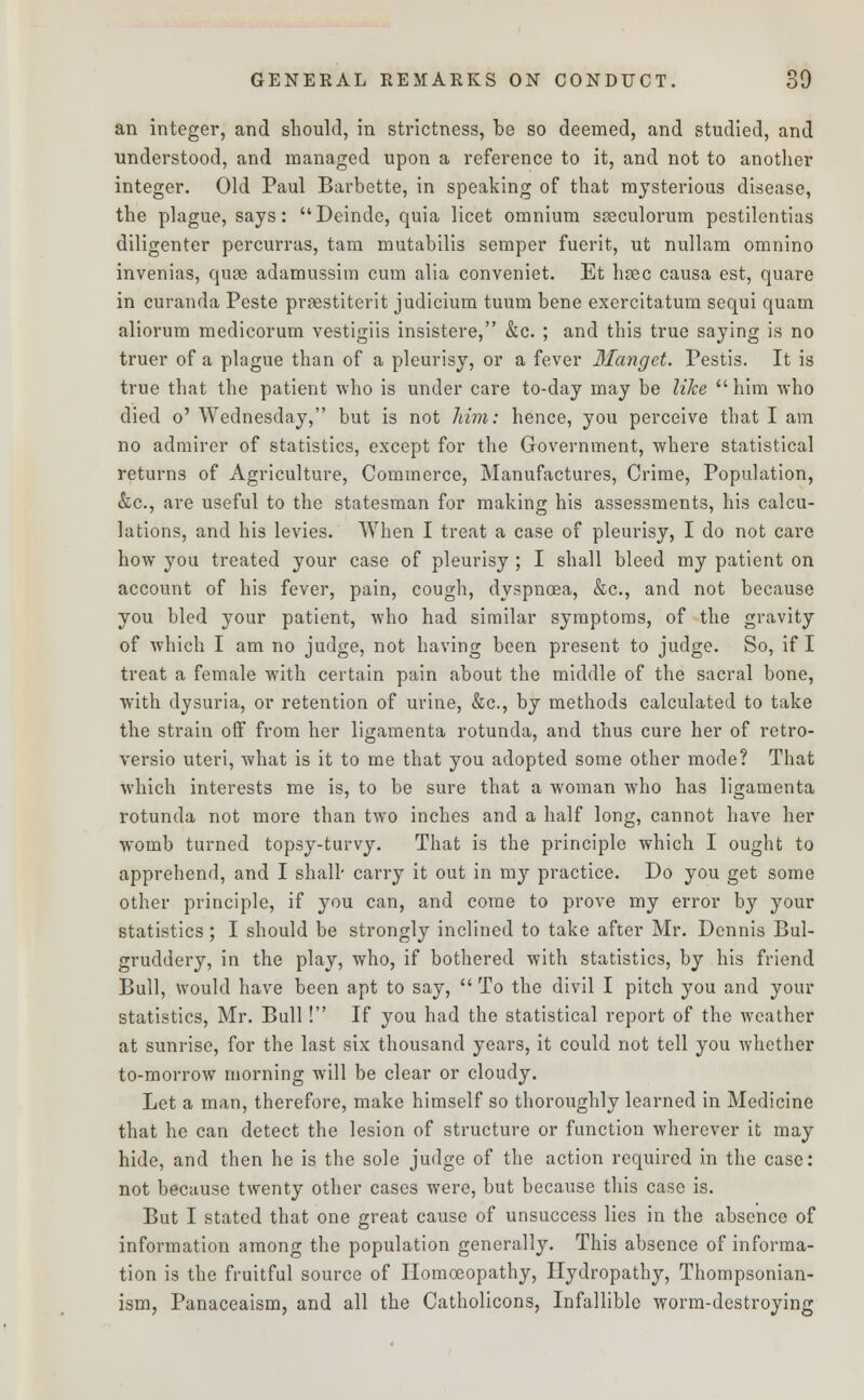 an integer, and should, in strictness, be so deemed, and studied, and understood, and managed upon a reference to it, and not to another integer. Old Paul Barbette, in speaking of that mysterious disease, the plague, says: Deinde, quia licet omnium sseculorum pestilentias diligenter percurras, tam mutabilis semper fuerit, ut nullam omnino invenias, quae adamussim cum alia conveniet. Et haec causa est, quare in curanda Peste prsestiterit judicium tuum bene exercitatum sequi quam aliorum medicorum vestigiis insistere, &c. ; and this true saying is no truer of a plague than of a pleurisy, or a fever Manget. Pestis. It is true that the patient who is under care to-day may be like him who died o' Wednesday, but is not him: hence, you perceive that I am no admirer of statistics, except for the Government, where statistical returns of Agriculture, Commerce, Manufactures, Crime, Population, &c, are useful to the statesman for making his assessments, his calcu- lations, and his levies. When I treat a case of pleurisy, I do not care how you treated your case of pleurisy ; I shall bleed my patient on account of his fever, pain, cough, dyspnoea, &c, and not because you bled your patient, who had similar symptoms, of the gravity of which I am no judge, not having been present to judge. So, if I treat a female with certain pain about the middle of the sacral bone, with dysuria, or retention of urine, &c, by methods calculated to take the strain off from her ligamenta rotunda, and thus cure her of retro- versio uteri, what is it to me that you adopted some other mode? That which interests me is, to be sure that a woman who has ligamenta rotunda not more than two inches and a half long, cannot have her womb turned topsy-turvy. That is the principle which I ought to apprehend, and I shall' carry it out in my practice. Do you get some other principle, if you can, and come to prove my error by your statistics ; I should be strongly inclined to take after Mr. Dennis Bul- gruddery, in the play, who, if bothered with statistics, by his friend Bull, would have been apt to say,  To the divil I pitch you and your statistics, Mr. Bull! If you had the statistical report of the weather at sunrise, for the last six thousand years, it could not tell you whether to-morrow morning will be clear or cloudy. Let a man, therefore, make himself so thoroughly learned in Medicine that he can detect the lesion of structure or function wherever it may hide, and then he is the sole judge of the action required in the case: not because twenty other cases were, but because this case is. But I stated that one great cause of unsuccess lies in the absence of information among the population generally. This absence of informa- tion is the fruitful source of Homoeopathy, Hydropathy, Thompsonian- ism, Panaceaism, and all the Catholicons, Infallible worm-destroying