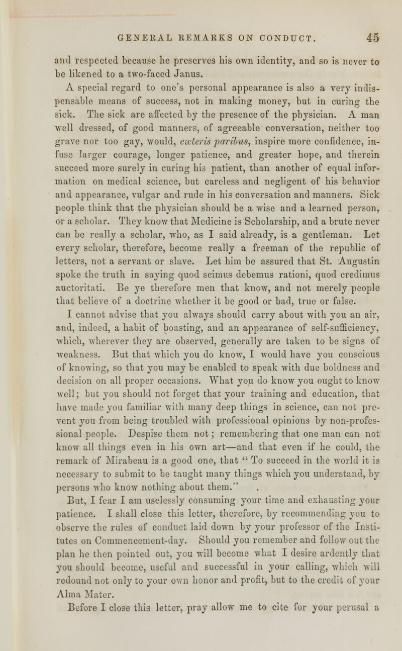 and respected because he preserves bis own identity, and so is never to be likened to a two-faced Janus. A special regard to one's personal appearance is also a very indis- pensable means of success, not in making money, but in curing the sick. The sick are affected by the presence of the physician. A man well dressed, of good manners, of agreeable conversation, neither too grave nor too gay, would, cseteris paribus, inspire more confidence, in- fuse larger courage, longer patience, and greater hope, and therein succeed more surely in curing his patient, than another of equal infor- mation on medical science, but careless and negligent of his behavior and appearance, vulgar and rude in his conversation and manners. Sick people think that the physician should be a wise and a learned person, or a scholar. They know that Medicine is Scholarship, and a brute never can be really a scholar, who, as I said already, is a gentleman. Let every scholar, therefore, become really a freeman of the republic of letters, not a servant or slave. Let him be assured that St. Augustin spoke the truth in saying quod scimus debemus rationi, quod credimus auctoritati. Be ye therefore men that know, and not merely people that believe of a doctrine whether it be good or bad, true or false. I cannot advise that you always should carry about with you an air, and, indeed, a habit of boasting, and an appearance of self-sufficiency, which, wherever they are observed, generally are taken to be signs of weakness. But that which you do know, I would have you conscious of knowing, so that you may be enabled to speak with due boldness and decision on all proper occasions. What you do know you ought to know well; but you should not forget that your training and education, that have made you familiar with many deep things in science, can not pre- vent you from being troubled with professional opinions by non-profes- sional people. Despise them not; remembering that one man can not know all things even in his own art—and that even if he could, the remark of Mirabeau is a good one, that  To succeed in the world it is necessary to submit to be taught many things which you understand, by persons who know nothing about them. But, I fear I am uselessly consuming your time and exhausting your patience. I shall close this letter, therefore, by recommending you to observe the rules of conduct laid down by your professor of the Insti- tutes on Commencement-day. Should you remember and follow out the plan he then pointed out, you will become what I desire ardently that you should become, useful and successful in your calling, which will redound not only to your own honor and profit, but to the credit of your Alma Mater. Before I close this letter, pray allow me to cite for your perusal a