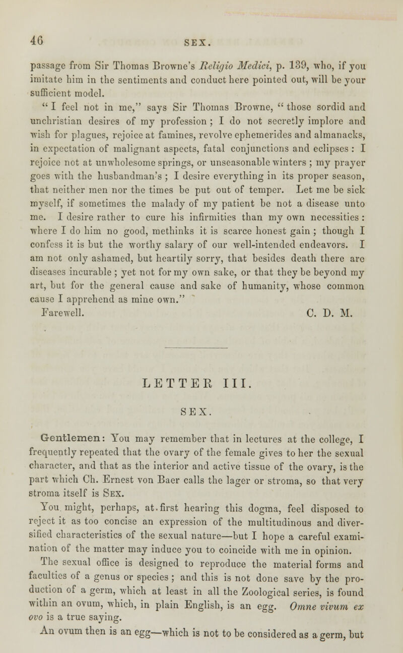 4G sex. passage from Sir Thomas Browne's Iieligio Medici, p. 139, who, if you imitate him in the sentiments and conduct here pointed out, will be your sufficient model.  I feel not in me, says Sir Thomas Browne,  those sordid and unchristian desires of my profession ; I do not secretly implore and wish for plagues, rejoice at famines, revolve ephemerides and almanacks, in expectation of malignant aspects, fatal conjunctions and eclipses : I rejoice not at unwholesome springs, or unseasonable winters ; my prayer goes with the husbandman's ; I desire everything in its proper season, that neither men nor the times be put out of temper. Let me be sick myself, if sometimes the malady of my patient be not a disease unto me. I desire rather to cure his infirmities than my own necessities : where I do him no good, methinks it is scarce honest gain ; though I confess it is but the worthy salary of our well-intended endeavors. I am not only ashamed, but heartily sorry, that besides death there arc diseases incurable ; yet not for my own sake, or that they be beyond my art, but for the general cause and sake of humanity, whose common cause I apprehend as mine own. Farewell. C. D. M. LETTER III. SEX. Gentlemen: You may remember that in lectures at the college, I frequently repeated that the ovary of the female gives to her the sexual character, and that as the interior and active tissue of the ovary, is the part which Ch. Ernest von Baer calls the lager or stroma, so that very stroma itself is Sex. You. might, perhaps, at.first hearing this dogma, feel disposed to reject it as too concise an expression of the multitudinous and diver- sified characteristics of the sexual nature—but I hope a careful exami- nation of the matter may induce you to coincide with me in opinion. The sexual office is designed to reproduce the material forms and faculties of a genus or species; and this is not done save by the pro- duction of a germ, which at least in all the Zoological series, is found within an ovum, which, in plain English, is an egg. Omne vivum ex ovo is a true saying. An ovum then is an egg—which is not to be considered as a germ, but