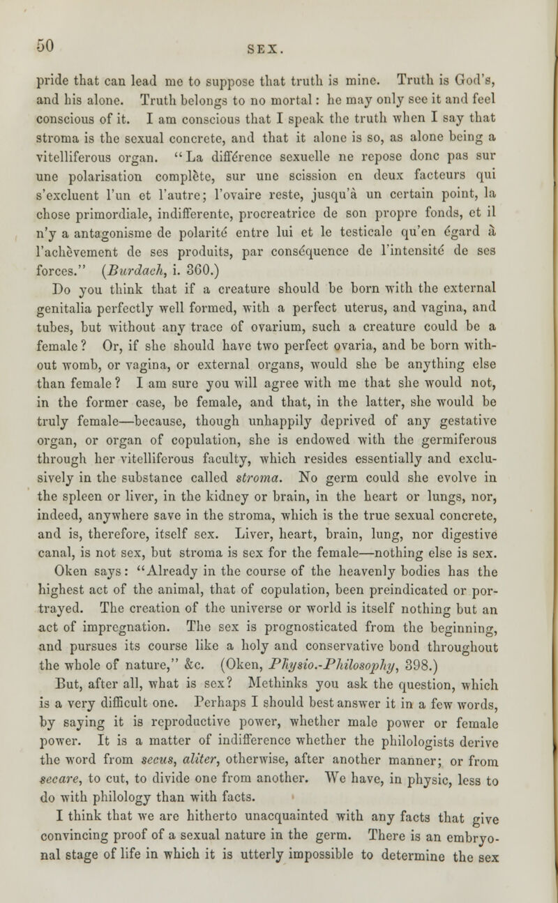 -50 sex. pride that can lead me to suppose that truth is mine. Truth is God's, and his alone. Truth belongs to no mortal: he may only see it and feel conscious of it. I am conscious that I speak the truth when I say that stroma is the sexual concrete, and that it alone is so, as alone being a vitelliferous organ.  La difference sexuelle ne repose done pas sur une polarisation complete, sur une scission en deux facteurs qui s'excluent l'un et l'autre; l'ovaire reste, jusqu'a un certain point, la chose primordiale, indifferente, procreatrice de son propre fonds, ct il n'y a antagonisme de polarite entre lui et le testicale qu'en dgard a l'achevement de ses produits, par consequence de rintensite de ses forces. {Burdaeh, i. 360.) Do you think that if a creature should be born with the external genitalia perfectly well formed, with a perfect uterus, and vagina, and tubes, but without any trace of ovarium, such a creature could be a female ? Or, if she should have two perfect ovaria, and be born with- out womb, or vagina, or external organs, would she be anything else than female ? I am sure you will agree with me that she would not, in the former case, be female, and that, in the latter, she would be truly female—because, though unhappily deprived of any gestative organ, or organ of copulation, she is endowed with the germiferous through her vitelliferous faculty, which resides essentially and exclu- sively in the substance called stroma. No germ could she evolve in the spleen or liver, in the kidney or brain, in the heart or lungs, nor, indeed, anywhere save in the stroma, which is the true sexual concrete, and is, therefore, itself sex. Liver, heart, brain, lung, nor digestive canal, is not sex, but stroma is sex for the female—nothing else is sex. Oken says: Already in the course of the heavenly bodies has the highest act of the animal, that of copulation, been preindicated or por- trayed. The creation of the universe or world is itself nothing but an act of impregnation. The sex is prognosticated from the beginning, and pursues its course like a holy and conservative bond throughout the whole of nature, &c. (Oken, Phjsio.-Pldlosophy, 398.) But, after all, what is sex? Methinks you ask the question, which is a very difficult one. Perhaps I should best answer it in a few words, by saying it is reproductive power, whether male poAver or female power. It is a matter of indifference whether the philologists derive the word from secus, aliter, otherwise, after another manner; or from secare, to cut, to divide one from another. We have, in physic, less to do with philology than with facts. I think that we are hitherto unacquainted with any facts that give convincing proof of a sexual nature in the germ. There is an embryo- nal stage of life in which it is utterly impossible to determine the sex