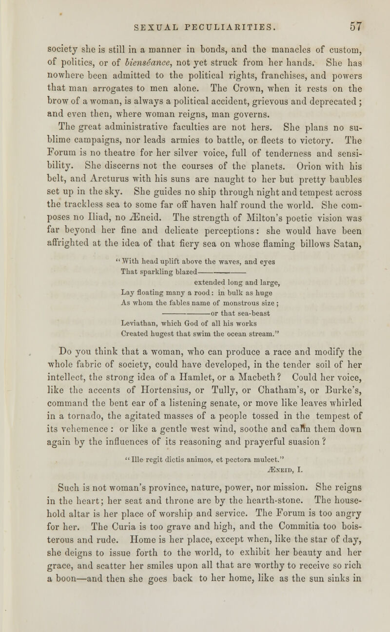 society she is still in a manner in bonds, and the manacles of custom, of politics, or of bienseance, not yet struck from her hands. She has nowhere been admitted to the political rights, franchises, and powers that man arrogates to men alone. The Crown, when it rests on the brow of a woman, is always a political accident, grievous and deprecated ; and even then, where woman reigns, man governs. The great administrative faculties are not hers. She plans no su- blime campaigns, nor leads armies to battle, or fleets to victory. The Forum is no theatre for her silver voice, full of tenderness and sensi- bility. She discerns not the courses of the planets. Orion with his belt, and Arcturus with his suns are naught to her but pretty baubles set up in the sky. She guides no ship through night and tempest across the trackless sea to some far off haven half round the world. She com- poses no Iliad, no iEneid. The strength of Milton's poetic vision was far beyond her fine and delicate perceptions: she would have been affrighted at the idea of that fiery sea on whose flaming billows Satan, With head uplift above the waves, and eyes That sparkling blazed extended long and large, Lay floating many a rood: in bulk as huge As whom the fables name of monstrous size ; or that sea-beast Leviathan, which God of all his works Created hugest that swim the ocean stream. Do you think that a woman, who can produce a race and modify the whole fabric of society, could have developed, in the tender soil of her intellect, the strong idea of a Hamlet, or a Macbeth? Could her voice, like the accents of Hortensius, or Tully, or Chatham's, or Burke's, command the bent ear of a listening senate, or move like leaves whirled in a tornado, the agitated masses of a people tossed in the tempest of its vehemence : or like a gentle west wind, soothe and calm them down again by the influences of its reasoning and prayerful suasion ?  Ille regit dictis animos, et pectora mulcet. vEneid, I. Such is not woman's province, nature, power, nor mission. She reigns in the heart; her seat and throne arc by the hearth-stone. The house- hold altar is her place of worship and service. The Forum is too angry for her. The Curia is too grave and high, and the Commitia too bois- terous and rude. Home is her place, except when, like the star of day, she deigns to issue forth to the world, to exhibit her beauty and her grace, and scatter her smiles upon all that are worthy to receive so rich a boon—and then she goes back to her home, like as the sun sinks in
