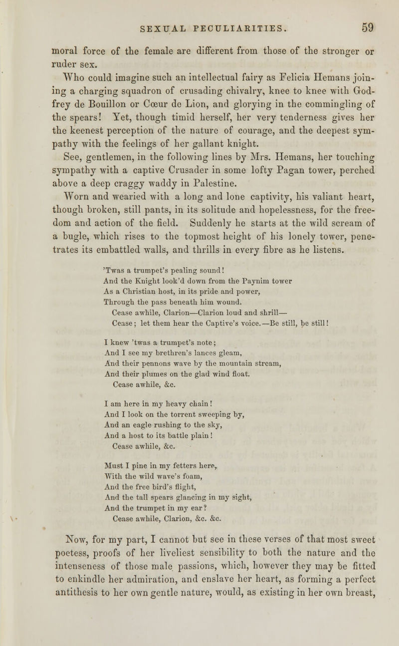 moral force of the female are different from those of the stronger or ruder sex. Who could imagine such an intellectual fairy as Felicia Hemans join- ing a charging squadron of crusading chivalry, knee to knee with God- frey de Bouillon or Cceur de Lion, and glorying in the commingling of the spears! Yet, though timid herself, her very tenderness gives her the keenest perception of the nature of courage, and the deepest sym- pathy -with the feelings of her gallant knight. See, gentlemen, in the following lines by Mrs. Hemans, her touching sympathy with a captive Crusader in some lofty Pagan tower, perched above a deep craggy waddy in Palestine. Worn and wearied with a long and lone captivity, his valiant heart, though broken, still pants, in its solitude and hopelessness, for the free- dom and action of the field. Suddenly he starts at the wild scream of a bugle, which rises to the topmost height of his lonely tower, pene- trates its embattled walls, and thrills in every fibre as he listens. 'Twas a trumpet's pealing sound! And the Knight look'd down from the Paynim tower As a Christian host, in its pride and power, Through the pass beneath him wound. Cease awhile, Clarion—Clarion loud and shrill— Cease; let them hear the Captive's voice.—Be still, be still! I knew 'twas a trumpet's note; And I see my brethren's lances gleam, And their pennons wave by the mountain stream, And their plumes on the glad wind float. Cease awhile, &c. I am here in my heavy chain! And I look on the torrent sweeping by, And an eagle rushing to the sky, And a host to its battle plain! Cease awhile, &c. Must I pine in my fetters here, With the wild wave's foam, And the free bird's flight, And the tall spears glancing in my sight, And the trumpet in my ear ? Cease awhile, Clarion, &c. &c. Now, for my part, I cannot but see in these verses of that most sweet poetess, proofs of her liveliest sensibility to both the nature and the intenscness of those male passions, which, however they may be fitted to enkindle her admiration, and enslave her heart, as forming a perfect antithesis to her own gentle nature, would, as existing in her own breast,