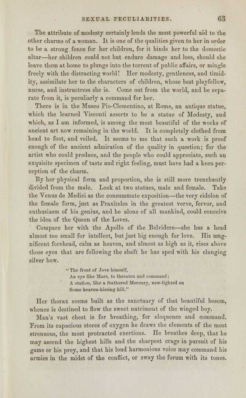 The attribute of modesty certainly lends the most powerful aid to the other charms of a woman. It is one of the qualities given to her in order to be a strong fence for her children, for it binds her to the domestic altar—her children could not but endure damage and loss, should she leave them at home to plunge into the torrent of public affairs, or mingle freely with the distracting world! Her modesty, gentleness, and timid- ity, assimilate her to the characters of children, whose best playfellow, nurse, and instructress she is. Come out from the world, and be sepa- rate from it, is peculiarly a command for her. There is in the Museo Pio-Clementino, at Rome, an antique statue, which the learned Visconti asserts to be a statue of Modesty, and which, as I am informed, is among the most beautiful of the works of ancient art now remaining in the world. It is completely clothed from head to foot, and veiled. It seems to me that such a work is proof enough of the ancient admiration of the quality in question; for the artist who could produce, and the people who could appreciate, such an exquisite specimen of taste and right feeling, must have had a keen per- ception of the charm. By her physical form and proportion, she is still more trenchantly divided from the male. Look at two statues, male and female. Take the Venus de Medici as the consummate exposition—the very eidolon of the female form, just as Praxiteles in the greatest verve, fervor, and enthusiasm of his genius, and he alone of all mankind, could conceive the idea of the Queen of the Loves. Compare her with the Apollo of the Belvidere—she has a head almost too small for intellect, but just big enough for love. His mag- nificent forehead, calm as heaven, and almost as high as it, rises above those eyes that are following the shaft he has sped with his clanging silver bow.  The front of Jove himself, An eye like Mars, to threaten and command; A station, like a feathered Mercury, new-lighted on Some heaven-kissing hill. Her thorax seems built as the sanctuary of that beautiful bosom, whence is destined to flow the sweet nutriment of the winged boy. Man's vast chest is for breathing, for eloquence and command. From its capacious stores of oxygen he draws the elements of the most strenuous, the most protracted exertions. He breathes deep, that he may ascend the highest hills and the sharpest crags in pursuit of his game or his prey, and that his loud harmonious voice may command his armies in the midst of the conflict, or sway the forum with its tones.