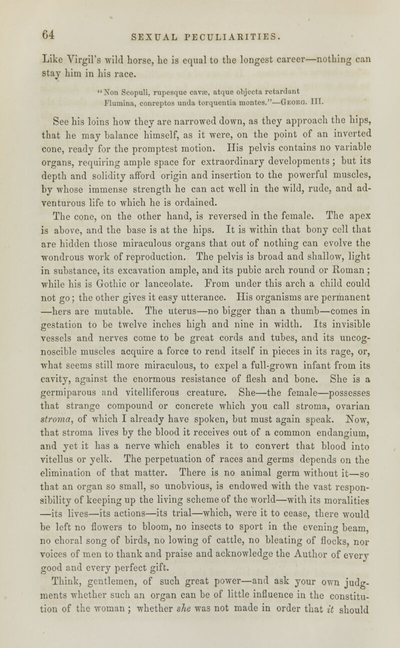 Like Virgil's wild horse, he is equal to the longest career—nothing can stay him in his race. Non Scopuli, rupcsque cavrc, atquc objects retardant Flumina, conreptos unda torquentia montcs.—Georo. III. See his loins how they are narrowed down, as they approach the hips, that he may balance himself, as it were, on the point of an inverted cone, ready for the promptest motion. His pelvis contains no variable organs, requiring ample space for extraordinary developments ; but its depth and solidity afford origin and insertion to the powerful muscles, by whose immense strength he can act well in the wild, rude, and ad- venturous life to which he is ordained. The cone, on the other hand, is reversed in the female. The apex is above, and the base is at the hips. It is within that bony cell that are hidden those miraculous organs that out of nothing can evolve the wondrous work of reproduction. The pelvis is broad and shallow, light in substance, its excavation ample, and its pubic arch round or Roman; while his is Gothic or lanceolate. From under this arch a child could not go; the other gives it easy utterance. His organisms are permanent —hers are mutable. The uterus—no bigger than a thumb—comes in gestation to be twelve inches high and nine in width. Its invisible vessels and nerves come to be great cords and tubes, and its uncog- noscible muscles acquire a force to rend itself in pieces in its rage, or, what seems still more miraculous, to expel a full-grown infant from its cavity, against the enormous resistance of flesh and bone. She is a germiparous and vitelliferous creature. She—the female—possesses that strange compound or concrete which you call stroma, ovarian stroma, of which I already have spoken, but must again speak. Now, that stroma lives by the blood it receives out of a common endangium, and yet it has a nerve which enables it to convert that blood into vitellus or yelk. The perpetuation of races and germs depends on the elimination of that matter. There is no animal germ without it—so that an organ so small, so unobvious, is endowed with the vast respon- sibility of keeping up the living scheme of the world—with its moralities —its lives—its actions—its trial—which, were it to cease, there would be left no flowers to bloom, no insects to sport in the evening beam, no choral song of birds, no lowing of cattle, no bleating of flocks, nor voices of men to thank and praise and acknowledge the Author of everv good and every perfect gift. Think, gentlemen, of such great power—and ask your own judg- ments whether such an organ can be of little influence in the constitu- tion of the woman ; whether she was not made in order that it should