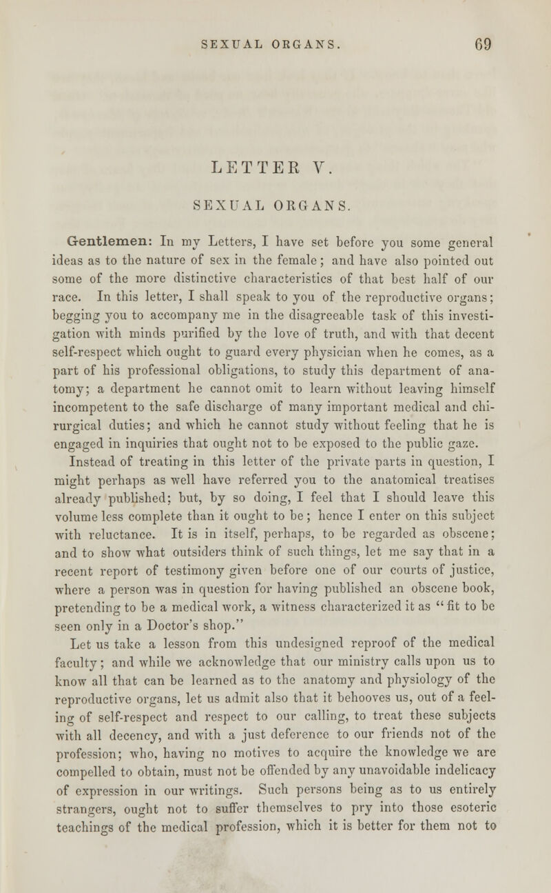 LETTER V. SEXUAL ORGANS. Gentlemen: In my Letters, I have set before you some general ideas as to the nature of sex in the female; and have also pointed out some of the more distinctive characteristics of that best half of our race. In this letter, I shall speak to you of the reproductive organs; begging you to accompany me in the disagreeable task of this investi- gation with minds purified by the love of truth, and with that decent self-respect which ought to guard every physician when he comes, as a part of his professional obligations, to study this department of ana- tomy; a department he cannot omit to learn without leaving himself incompetent to the safe discharge of many important medical and chi- rurgical duties; and which he cannot study without feeling that he is engaged in inquiries that ought not to be exposed to the public gaze. Instead of treating in this letter of the private parts in question, I might perhaps as well have referred you to the anatomical treatises already published: but, by so doing, I feel that I should leave this volume less complete than it ought to be; hence I enter on this subject with reluctance. It is in itself, perhaps, to be regarded as obscene; and to show what outsiders think of such things, let me say that in a recent report of testimony given before one of our courts of justice, where a person was in question for having published an obscene book, pretending to be a medical work, a witness characterized it as  fit to be seen only in a Doctor's shop. Let us take a lesson from this undesigned reproof of the medical faculty; and while we acknowledge that our ministry calls upon us to know all that can be learned as to the anatomy and physiology of the reproductive organs, let us admit also that it behooves us, out of a feel- ing of self-respect and respect to our calling, to treat these subjects with all decency, and with a just deference to our friends not of the profession; who, having no motives to acquire the knowledge we are compelled to obtain, must not be offended by any unavoidable indelicacy of expression in our writings. Such persons being as to us entirely strangers, ought not to suffer themselves to pry into those esoteric teachings of the medical profession, which it is better for them not to