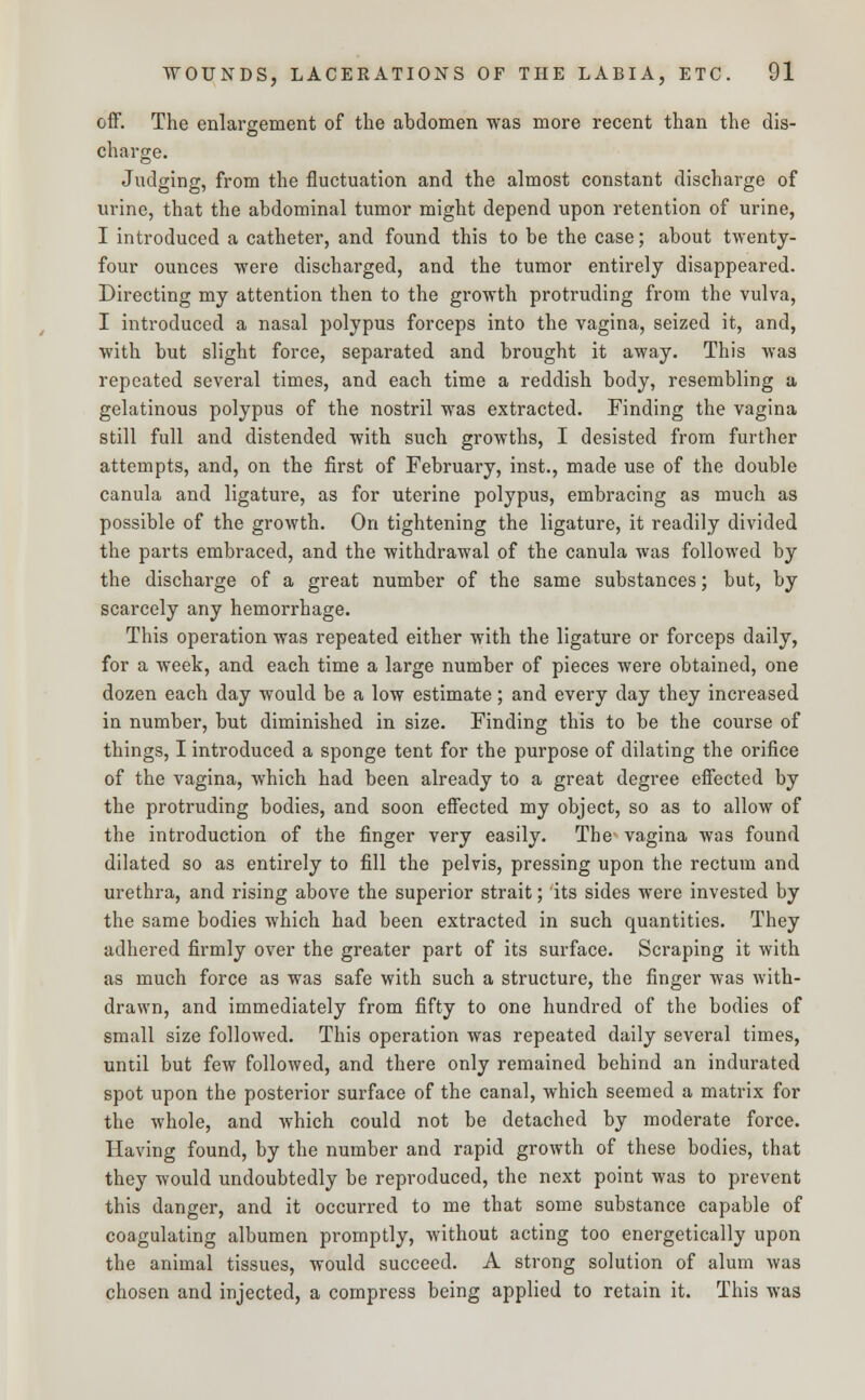 off. The enlargement of the abdomen was more recent than the dis- charge. Judging, from the fluctuation and the almost constant discharge of urine, that the abdominal tumor might depend upon retention of urine, I introduced a catheter, and found this to be the case; about twenty- four ounces were discharged, and the tumor entirely disappeared. Directing my attention then to the growth protruding from the vulva, I introduced a nasal polypus forceps into the vagina, seized it, and, with but slight force, separated and brought it away. This was repeated several times, and each time a reddish body, resembling a gelatinous polypus of the nostril was extracted. Finding the vagina still full and distended with such growths, I desisted from further attempts, and, on the first of February, inst., made use of the double canula and ligature, as for uterine polypus, embracing as much as possible of the growth. On tightening the ligature, it readily divided the parts embraced, and the withdrawal of the canula was followed by the discharge of a great number of the same substances; but, by scarcely any hemorrhage. This operation was repeated either with the ligature or forceps daily, for a week, and each time a large number of pieces were obtained, one dozen each day would be a low estimate; and every clay they increased in number, but diminished in size. Finding this to be the course of things, I introduced a sponge tent for the purpose of dilating the orifice of the vagina, which had been already to a great degree effected by the protruding bodies, and soon effected my object, so as to allow of the introduction of the finger very easily. The vagina was found dilated so as entirely to fill the pelvis, pressing upon the rectum and urethra, and rising above the superior strait; its sides were invested by the same bodies which had been extracted in such quantities. They adhered firmly over the greater part of its surface. Scraping it with as much force as was safe with such a structure, the finger was with- drawn, and immediately from fifty to one hundred of the bodies of small size followed. This operation was repeated daily several times, until but few followed, and there only remained behind an indurated spot upon the posterior surface of the canal, which seemed a matrix for the whole, and which could not be detached by moderate force. Having found, by the number and rapid growth of these bodies, that they would undoubtedly be reproduced, the next point was to prevent this danger, and it occurred to me that some substance capable of coagulating albumen promptly, without acting too energetically upon the animal tissues, would succeed. A strong solution of alum was chosen and injected, a compress being applied to retain it. This was