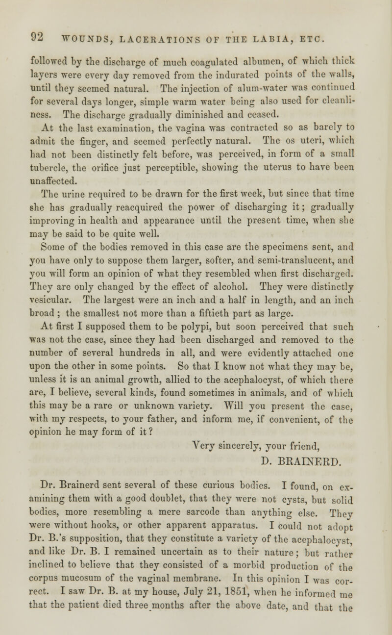 followed by the discharge of much coagulated albumen, of which thick layers were every day removed from the indurated points of the walls, until they seemed natural. The injection of alum-water was continued for several days longer, simple warm water being also used for cleanli- ness. The discharge gradually diminished and ceased. At the last examination, the vagina was contracted so as barely to admit the finger, and seemed perfectly natural. The os uteri, which had not been distinctly felt before, was perceived, in form of a small tubercle, the orifice just perceptible, showing the uterus to have been unaffected. The urine required to be drawn for the first week, but since that time she has gradually reacquired the power of discharging it; gradually improving in health and appearance until the present time, when she may be said to be quite well. Some of the bodies removed in this case are the specimens sent, and you have only to suppose them larger, softer, and semi-translucent, and you will form an opinion of what they resembled when first discharged. They are only changed by the effect of alcohol. They were distinctly vesicular. The largest were an inch and a half in length, and an inch broad ; the smallest not more than a fiftieth part as large. At first I supposed them to be polypi, but soon perceived that such was not the case, since they had been discharged and removed to the number of several hundreds in all, and were evidently attached one upon the other in some points. So that I know not what they may be, unless it is an animal growth, allied to the acephalocyst, of which there are, I believe, several kinds, found sometimes in animals, and of which this may be a rare or unknown variety. Will you present the case, with my respects, to your father, and inform me, if convenient, of the opinion he may form of it ? Very sincerely, your friend, D. BRAINERD. Dr. Brainerd sent several of these curious bodies. I found, on ex- amining them with a good doublet, that they were not cysts, but solid bodies, more resembling a mere sarcode than anything else. They were without hooks, or other apparent apparatus. I could not adopt Dr. B.'s supposition, that they constitute a variety of the acephalocyst and like Dr. B. I remained uncertain as to their nature; but rather inclined to believe that they consisted of a morbid production of the corpus mucosum of the vaginal membrane. In this opinion I was cor- rect. I saw Dr. B. at my house, July 21, 1851, when he informed me that the patient died three months after the above date, and that the