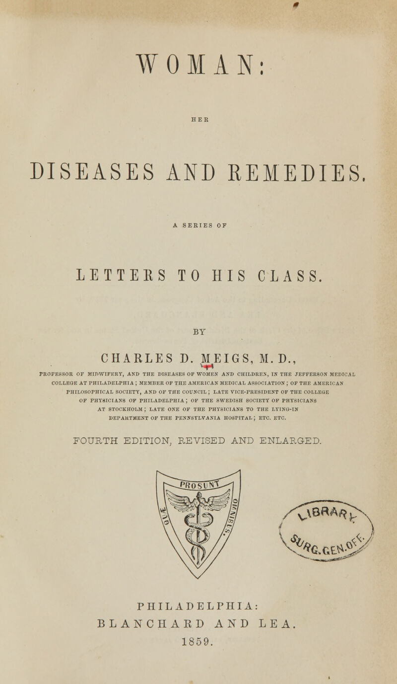 WOMAN: DISEASES AND REMEDIES. A SERIES OF LETTEES TO HIS CLASS BY CHARLES D. MEIGS, M. D., PROFESSOR OF MIDWIFERY, AND THE DISEASES OF WOMEN AND CHILDREN, IN THE JEFFERSON MEDICAL COLLEGE AT PHILADELPHIA ; MEMBER OF THE AMERICAN MEDICAL ASSOCIATION ; OF THE AMERICAN PHILOSOPHICAL SOCIETY, AND OF THE COUNCIL | LATE VICE-PRESIDENT OP THE COLLEGE OP PHYSICIANS OP PHILADELPHIA; OF THE SWEDISH SOCIETY OP PHYSICIANS AT STOCKHOLM ; LATE ONE OF THE PHYSICIANS TO THE LYING-IN DEPARTMENT OF THE PENNSYLVANIA HOSPITAL ; ETC. ETC. FOURTH EDITION, REVISED AND ENLARGED. ^cxe^i PHILADELPHIA: BLANC PI ARD AND LEA 1859.