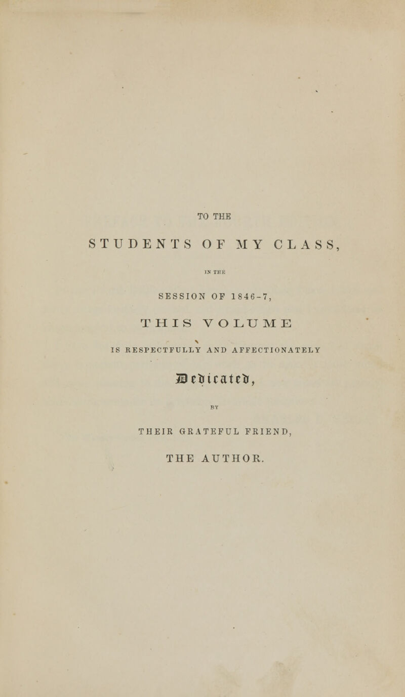 TO THE STUDENTS OF MY CLASS, IN THE SESSION OF 1846-7, THIS V O LU M E IS RESPECTFULLY AND AFFECTIONATELY Befcicateir, THEIR GRATEFUL FRIEND, THE AUTHOR.